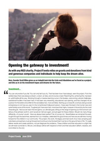 Project Favela | June 2016
Opening the gateway to investment!
AswithanyNGOcharity,ProjectFavelareliesongrantsanddonationsfromkind
and generous companies and individuals to help keep the dream alive.
Here, founder Scott Miles gives us an indepth look into the trials and tribulations we've faced as a project,
and lets us in on his investment hopes and dreams for the future.
You can only evolve if you fail. You can only fail if you try. That has been how I have always seen the project. From the
earliest days there was always a dream, a vision, an idea, and of course a need. Reaching this, achieving this, has been
an uphill battle all the way. Working through a massive learning curve in the favelas, overcoming cultural challenges,
operational hurdles it has been hard. It has been very rewarding, educational, eye opening, and has changed me as
a person for the better and a little for the worse(less hair, more wrinkles). Starting up a nonprofit, a school, being a social
entrepreneur is not how you see it in the romanticized Hollywood version. I have seen the best in the human race and
quite frankly some of the worst. Toughest job I have ever had, more lows than highs, however in the end by far the most
rewarding job. Now as we reach the end game, our ultimate goal, sitting on the verge of opening our third school I can
tell you it has all been worth it, and I would do it all over again, and yet again for these children. Would I do many things
differently, of course I would. Have we always been perfect? No of course not. Nevertheless we remained focused,
fought through the bad times, learned from our mistakes, celebrated the good times and here we are still here moving
forward for the children in our community. This project, this work, the legacy and hard work of so many amazing past
volunteers and partners must go forward and continue to be the best that it can be on the ground here in Rio. To really
deliver results and create solutions, not just diagnose the problems. These children and their education is a fight that
we will never surrender to. We are, and always will be with respects to them and their education defiant, resolute, and
committed to the end.
“
Investment...
 