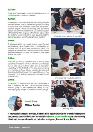 Project Favela | June 2016
10:45am
Break time. We go back to the apartment for some lunch
before starting our afternoon classes.
12:00pm
The four year olds scramble up the stairs and go straight
into their classes. They're split into five groups according
to ability and have a different class each day (Maths,
Science, English, Vocab or Reading). The aim of the
classes is to communicate as much as possible in English
while keeping them engaged with different topics. After
the stations, we come together as a group to read the
book and practice some English phrases together.
1:00pm
The five year olds come in ready for their class. We start
with English vocab and reading the book before they go
into their stations, which have a similar structure to the
four year old classes. Discipline is an issue in this class as
well as the four year old class but we tend to have fewer
tears in this class!
2:00pm
This is the 6+ class, our smallest class of the day. Their
class follows the same structure of the five year old class
but we also focus on times tables as well as English
vocabulary for the first half of the class before moving
onto the stations. These kids are exceptionally sassy and
it can be quite difficult to gain their respect. However, they
´re very very funny and can be very charming once you get
to know them.
3:00pm
Home time! Our shift finishes at 3pm and the afternoon is
free to spend as we wish. This could mean running
errands, going to the supermarket, doing laundry,
relaxing or going on trips to the beach or Parque Lage.
(Play-doh letters with our 3 year olds)
(The 4 year old vocabulary station)
(Reading time)
If you would like to get involved, find out more about what we do, or are keen to follow
our journey, please check out our website at www.projectfavela.org or alternatively
check out our social media on Linkedin, Instagram, Facebook and Twitter.
Hannah Furby
AM Lead Teacher
 