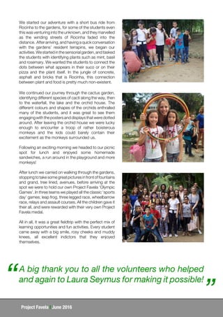 Project Favela | June 2016
We started our adventure with a short bus ride from
Rocinha to the gardens, for some of the students even
this was venturing into the unknown, and they marvelled
as the winding streets of Rocinha faded into the
distance. Afterarriving,andhavingaquickconversation
with the gardens’ resident terrapins, we began our
activities.Westartedinthesensorialgarden,andtasked
the students with identifying plants such as mint, basil
and rosemary. We wanted the students to connect the
dots between what appears in their suco or on their
pizza and the plant itself. In the jungle of concrete,
asphalt and bricks that is Rocinha, this connection
between plant and food is pretty much non-existent.
We continued our journey through the cactus garden,
identifying different species of cacti along the way, then
to the waterfall, the lake and the orchid house. The
different colours and shapes of the orchids enthralled
many of the students, and it was great to see them
engaging with the posters and displays that were dotted
around. After leaving the orchid house we were lucky
enough to encounter a troop of rather boisterous
monkeys and the kids could barely contain their
excitement as the monkeys surrounded us.
Following an exciting morning we headed to our picnic
spot for lunch and enjoyed some homemade
sandwiches, a run around in the playground and more
monkeys!
After lunch we carried on walking through the gardens,
stoppingtotakesomegreatpicturesinfrontoffountains
and grand, tree lined, avenues, before arriving at the
spot we were to hold our own Project Favela ‘Olympic
Games’. In three teams we played all the classic ‘sports
day’ games; leap frog, three legged race, wheelbarrow
race, relays and assault courses. All the children gave it
their all, and were rewarded with their very own Project
Favela medal.
All in all, it was a great fieldtrip with the perfect mix of
learning opportunities and fun activities. Every student
came away with a big smile, rosy cheeks and muddy
knees, all excellent indictors that they enjoyed
themselves.
A big thank you to all the volunteers who helped
and again to Laura Seymus for making it possible!“ ”
 