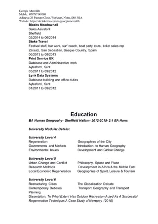 Georgia Meredith
Mobile: 079797149580
Address: 29 Pasture Close, Worksop, Notts, S80 3QA
Website: https://uk.linkedin.com/in/georgiameredith
Blacks Meadowhall
Sales Assistant
Sheffield
02/2014 to 06/2014
Stoke Travel
Festival staff, bar work, surf coach, boat party tours, ticket sales rep
Zarautz, San Sebastian, Basque Country, Spain
06/2013 to 08/2013
Print Service UK
Database and Administrative work
Aylesford, Kent
05/2011 to 09/2012
Lynk Data Systems
Database building and office duties
Aylesford, Kent
01/2011 to 09/2012
Education
BA Human Geography- Sheffield Hallam- 2012-2015- 2:1 BA Hons
University Modular Details:
University Level 4
Regeneration Geographies of the City
Governments and Markets Introduction to Human Geography
Environmental Issues Development and Global Change
University Level 5
Urban Change and Conflict Philosophy, Space and Place
Research Methods Development in Africa & the Middle East
Local Economic Regeneration Geographies of Sport, Leisure & Tourism
University Level 6
Restructuring Cities The Globalisation Debate
Contemporary Debates Transport Geography and Transport
Planning
Dissertation: To What Extent Has Outdoor Recreation Acted As A Successful
Regeneration Technique: A Case Study of Newquay (2015)
 