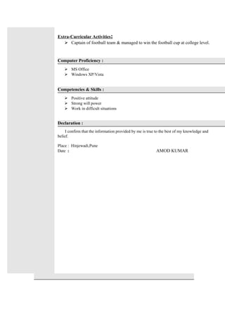 Extra-Curricular Activities:
 Captain of football team & managed to win the football cup at college level.
Computer Proficiency :
 MS Office
 Windows XP/Vista
Competencies & Skills :
 Positive attitude
 Strong will power
 Work in difficult situations
Declaration :
I confirm that the information provided by me is true to the best of my knowledge and
belief.
Place : Hinjewadi,Pune
Date : AMOD KUMAR
 
