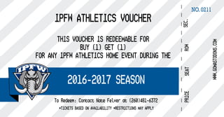 NO.0211
IPFW ATHLETICS VOUCHER
THIS VOUCHER IS REDEEMABLE FOR
BUY (1) GET (1)
FOR ANY IPFW ATHLETICS HOME EVENT DURING THE
*TICKETS BASED ON AVAILABILITY *RESTRICTIONS MAY APPLY
2016-2017 SEASON
To Redeem: Contact Nate Felver at (260)481-6372
 
