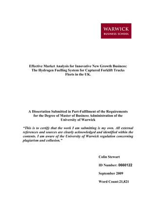 Effective Market Analysis for Innovative New Growth Business:
The Hydrogen Fuelling System for Captured Forklift Trucks
Fleets in the UK.
A Dissertation Submitted in Part-Fulfilment of the Requirements
for the Degree of Master of Business Administration of the
University of Warwick
“This is to certify that the work I am submitting is my own. All external
references and sources are clearly acknowledged and identified within the
contents. I am aware of the University of Warwick regulation concerning
plagiarism and collusion.”
Colin Stewart
ID Number: 0660122
September 2009
Word Count:21,821
 