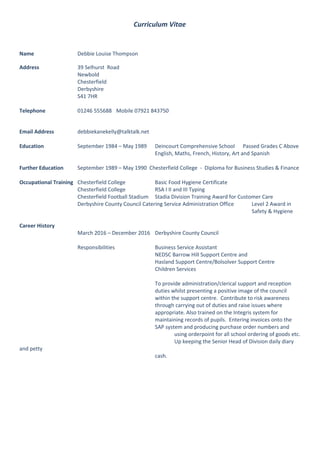 Curriculum Vitae
Name Debbie Louise Thompson
Address 39 Selhurst Road
Newbold
Chesterfield
Derbyshire
S41 7HR
Telephone 01246 555688 Mobile 07921 843750
Email Address debbiekanekelly@talktalk.net
Education September 1984 – May 1989 Deincourt Comprehensive School Passed Grades C Above
English, Maths, French, History, Art and Spanish
Further Education September 1989 – May 1990 Chesterfield College - Diploma for Business Studies & Finance
Occupational Training Chesterfield College Basic Food Hygiene Certificate
Chesterfield College RSA I II and III Typing
Chesterfield Football Stadium Stadia Division Training Award for Customer Care
Derbyshire County Council Catering Service Administration Office Level 2 Award in
Safety & Hygiene
Career History
March 2016 – December 2016 Derbyshire County Council
Responsibilities Business Service Assistant
NEDSC Barrow Hill Support Centre and
Hasland Support Centre/Bolsolver Support Centre
Children Services
To provide administration/clerical support and reception
duties whilst presenting a positive image of the council
within the support centre. Contribute to risk awareness
through carrying out of duties and raise issues where
appropriate. Also trained on the Integris system for
maintaining records of pupils. Entering invoices onto the
SAP system and producing purchase order numbers and
using orderpoint for all school ordering of goods etc.
Up keeping the Senior Head of Division daily diary
and petty
cash.
 