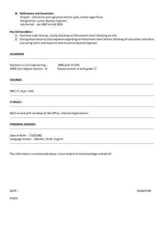 3) Naiknavare and Associates.
Project: - Eminence and signature techno park, viman nagar Pune.
Designation:-junior Quality Engineer.
Job Period: - Jan 2007 to Feb 2010
Key Deliverables:-
1) Concrete cube testing , slump checking reinforcement steel checking on site
2) Givingobservationtosite engineersregardingreinforcement steel before checking of consultant and other
executing items and report to that to senior Quality Engineer.
ACADEMIA
Diploma in civil Engineering: - 2006 with 71.67%
AMIE Civil Appear Section – B Passed section-A with grade ‘C’
COURSES
MSC-IT, Auto- CAD.
IT SKILLS:-
Well versed with windows 8, Ms Office, internet Applications.
PERSONAL DOSSIER:-
Date of Birth: - 7/10/1982
Language known: - Marathi, Hindi, English.
The information is mentioned above is true to best of my knowledge and belief.
DATE: - SIGNATURE
PLACE
 