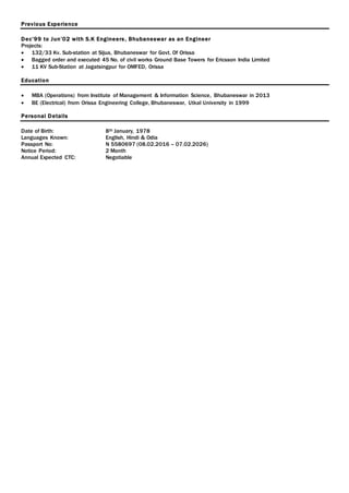 Previous Experience
Dec’99 to Jun’02 with S.K Engineers, Bhubaneswar as an Engineer
Projects:
 132/33 Kv. Sub-station at Sijua, Bhubaneswar for Govt. Of Orissa
 Bagged order and executed 45 No. of civil works Ground Base Towers for Ericsson India Limited
 11 KV Sub-Station at Jagatsingpur for OMFED, Orissa
Education
 MBA (Operations) from Institute of Management & Information Science, Bhubaneswar in 2013
 BE (Electrical) from Orissa Engineering College, Bhubaneswar, Utkal University in 1999
Personal Details
Date of Birth: 8th January, 1978
Languages Known: English, Hindi & Odia
Passport No: N 5580697 (08.02.2016 – 07.02.2026)
Notice Period: 2 Month
Annual Expected CTC: Negotiable
 