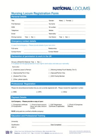 VN07.14
Nursing Locum Registration Form
Personal Details
Title: Gender: Male[ ] Female[ ]
First Name(s): Surname:
DOB: NI number:
Telephone: Mobile:
Email: Nationality:
Driving Licence: Yes[ ] No[ ] Car Owner: Yes[ ] No[ ]
Emergency contact details
In case of an emergency – Please provide details of your next of kin:
Full name: Relationship:
Contact Home: Contact Mobile:
Declaration of permission to work in the UK
Are you a British/EU National Yes[ ] No[ ]
If ‘no please tick the appropriate box of your right to work status and state your nationality:
Nationality:
[ ] Indefinite Leave to Remain [ ] Working Holiday/Youth Mobility (Tier 5)
[ ] Sponsorship/Tier 2 Visa [ ] Spousal/Partner Visa
[ ] Student/Tier 4 Visa [ ] EEC Family Member
[ ] Other, please specify
Professional Registration
Please tick all professional bodies that you are currently registered with. Please include the registration number.
[ ] NMC [ ] HPC [ ] Other
ation and Professional Training
Payment Details
Ltd Company - Please provide a copy of your:
[ ] Companies certificate
of incorporation
[ ] Proof of bank account
name, sort code, account
number
[ ] VAT Registration
Certificate (if applicable)
[ ] Proof of Companies
Address
PAYE (only paid via a verified umbrella company)
Education and Professional Training
University
Qualification Date Completed
 