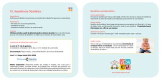 13. Assistência Obstétrica
Beneficiários
MulheresquetrabalhamnasempresasconveniadasdaFundaçãoFiat,esposasoucompanheiras.
Atendimento
• Pré-natal com os exames pertinentes;
• Assistência ao parto;
• Assistência imediata à mãe e ao recém-nascido.
Carência
300 dias contados a partir da data de inclusão no sistema de saúde. Para mais informações,
procure uma Unidade de Benefícios na Fábrica ou os Núcleos de Saúde e Bem-estar.
Autorização da internação para o parto:
A partir do 8º mês de gestação.
A validade da autorização é de 45 dias, a contar da data de sua emissão.
Documentação: Pedido médico, cartão de beneficiário, documento de identidade.
Local: Pelo Disque Saúde (3304-3900).
Médico responsável: Plantonista (obstetra de plantão no hospital, sem custo para o
colaborador); Médico chamado (médico da Fundação Fiat, escolhido pela gestante com
participação financeira do colaborador). Quanto às dúvidas sobre a participação financeira, entre
em contato com os Núcleos de Saúde e Bem-Estar ou as Unidades de Benefícios na Fábrica.
Benefícios previdenciários
Licença paternidade
Para abono das faltas por licença paternidade: o titular deve levar duas cópias da Certidão de
Nascimento ao Setor de Frequência da Fábrica ou procurar o RH da sua empresa.
Salário-família
Benefício da Previdência Social pago pela empresa ao empregado com filhos de 0 a 14 anos
de idade. Existe um teto salarial para se ter direito a esse benefício. É importante buscar
informações com o RH de sua empresa.
Aleitamento materno
Consulte o RH de sua empresa para saber mais informações sobre o assunto.
Auxílio Creche
Para a mãe que é colaboradora das empresas conveniadas da
Fundação Fiat há um reembolso, caso a criança esteja em creche
ou berçário, até os 24 meses. Basta procurar uma das Unidades
de Benefícios da Fábrica.
www.fundacaofiat.com.br
 