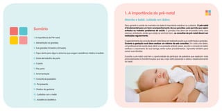 1. A importância do pré-natal
Mamãe e bebê: cuidado em dobro.
Para garantir a saúde da mamãe e do bebê é importante redobrar os cuidados. O pré-natal
é fundamental para um bom acompanhamento da sua gravidez, pois permite que sejam
evitados ou tratados problemas de saúde. A gravidez não deve ser encarada como uma
doença, entretanto, ainda que esteja se sentindo bem, as consultas de pré-natal devem ser
realizadas regularmente.
O agendamento da consulta de pré-natal deve ser realizado assim que confirmada a gravidez.
Durante a gestação você deve realizar um mínimo de seis consultas. Em cada uma delas,
um profissional de saúde deve aferir a sua pressão arterial, pesar, escutar o coração do bebê,
verificar o crescimento da sua barriga, entre outros procedimentos. Aproveite também para
sanar suas dúvidas.
Durante o pré-natal você tem a oportunidade de participar de palestras que explicam mais
profundamente as transformações que seu corpo está passando e sobre o desenvolvimento
do bebê.
Sumário
1. A importância do Pré-natal
2. Alimentação na gravidez
3. Sua gravidez trimestre a trimestre
4. Fique alerta para alguns sintomas que exigem assistência médica imediata
5. Sinais de trabalho de parto
6. O parto
7. Pós-parto
8. Amamentação
9. Consulta de puerpério
10. Pai presente
11. Direitos da gestante
12. Cuidados com o bebê
13. Assistência obstétrica
 