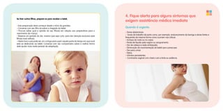 Se tiver outros filhos, prepare-os para receber o bebê.
• Esta preparação deve começar desde o início da gravidez.
• Converse com seu filho (a) sobre a chegada do bebê.
• Procure saber qual a opinião do seu filho(a) em relação aos preparativos para o
nascimento da criança.
• Reserve um período do dia, mesmo que seja curto, para dar atenção exclusiva ao(s)
filho(s) mais velho(s).
• Nesta hora o pai pode ser um curinga para suprir aquela parte do tempo em que você
está se dedicando ao bebê. Converse com seu companheiro sobre a melhor forma
dele ajudar mais neste período de adaptação.
4. Fique alerta para alguns sintomas que
exigem assistência médica imediata
Quando é urgente.
• Dores abdominais.
• Sinais de trabalho de parto como, por exemplo, endurecimento da barriga e dores fortes e
frequentes da mesma forma como ocorrem nas cólicas.
• Inchaço do rosto ou no corpo.
• Perda de líquido pela vagina ou sangramento.
• Dor de cabeça e visão embaçada.
• Diminuição da movimentação do bebê que a preocupe.
• Dor para urinar.
• Febre.
• Vômitos persistentes.
• Corrimento vaginal com cheiro ruim e forte ou ardência.
 