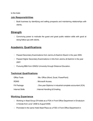to the hotel.
Job Responsibilities
 Build business by identifying and selling prospects and maintaining relationships with
clients.
Strength
 Convincing power to motivate the guest and great public relation skills with good at
doing follow-ups with clients.
Academic Qualifications
 Passed Secondary Examinations from Jammu & Kashmir Board in the year 2005.
 Passed Higher Secondary Examinations in Arts from Jammu & Kashmir in the year
2007.
 Pursuing BBA from IGNOU University through Distance Education.
Technical Qualifications
Office Tools : Ms- Office (Word, Excel, PowerPoint)
RDMS : Microsoft Access.
FA Package : One year Diploma in industrial complete accountant (ICA)
Internet Skills : Internet Handling & Emailing.
Working Experience
 Working in Abad Group Of hotels as a FOA in Front Office Department in Ernakulum
in Kerala from June” 2008 to August”2009.
 Promoted in the same Hotel Abad Plaza as a FOE in Front Office Department in
 