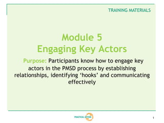 TRAINING MATERIALS




             Module 5
        Engaging Key Actors
    Purpose: Participants know how to engage key
      actors in the PMSD process by establishing
relationships, identifying ‘hooks’ and communicating
                      effectively




                                                         1
 