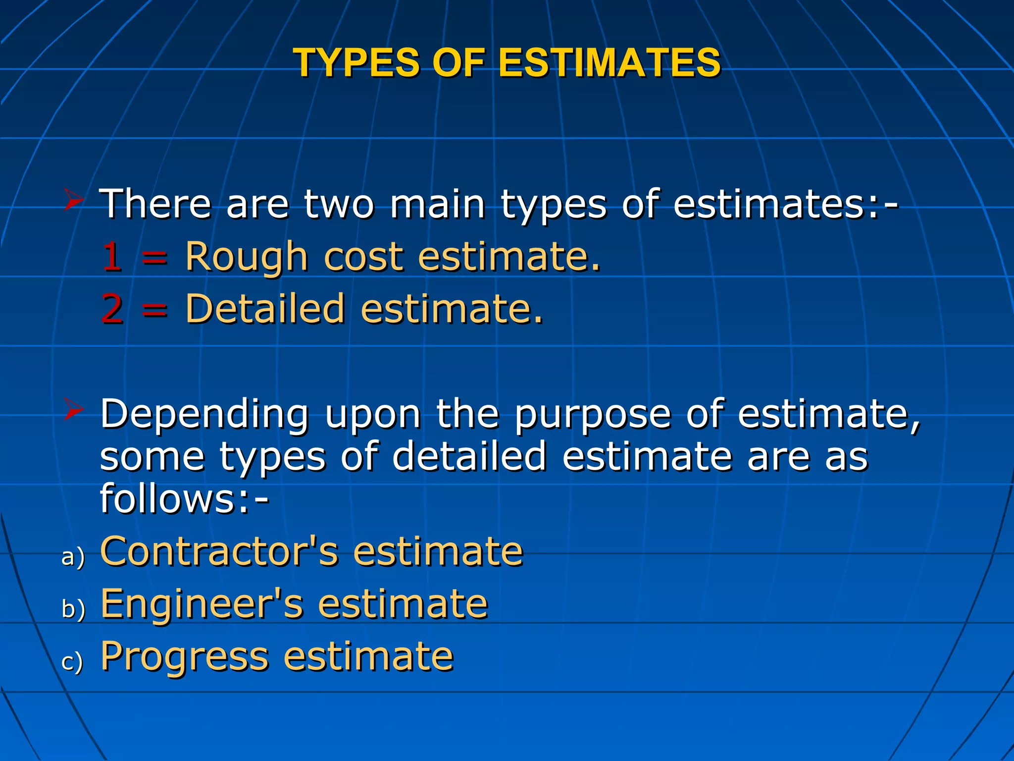 TYPES OF ESTIMATESTYPES OF ESTIMATES
 There are two main types of estimates:-There are two main types of estimates:-
1 =1 = Rough cost estimate.Rough cost estimate.
2 =2 = Detailed estimate.Detailed estimate.
 Depending upon the purpose of estimate,Depending upon the purpose of estimate,
some types of detailed estimate are assome types of detailed estimate are as
follows:-follows:-
a)a) Contractor's estimateContractor's estimate
b)b) Engineer's estimateEngineer's estimate
c)c) Progress estimateProgress estimate
 