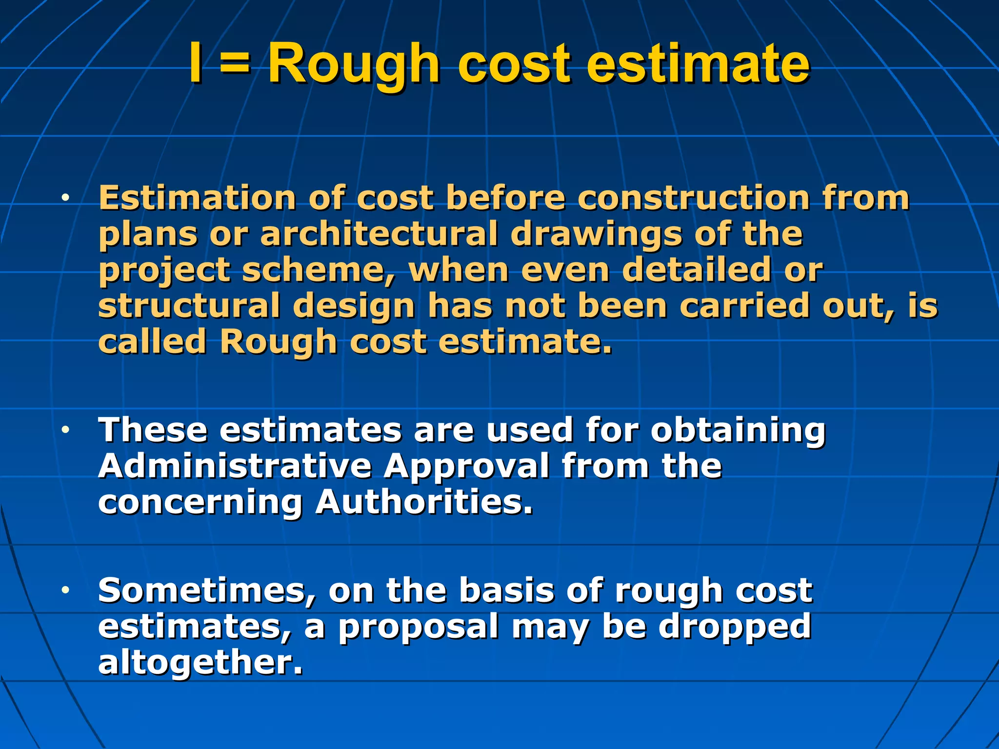 I = Rough cost estimateI = Rough cost estimate
• Estimation of cost before construction fromEstimation of cost before construction from
plans or architectural drawings of theplans or architectural drawings of the
project scheme, when even detailed orproject scheme, when even detailed or
structural design has not been carried out, isstructural design has not been carried out, is
called Rough cost estimate.called Rough cost estimate.
• These estimates are used for obtainingThese estimates are used for obtaining
Administrative Approval from theAdministrative Approval from the
concerning Authorities.concerning Authorities.
• Sometimes, on the basis of rough costSometimes, on the basis of rough cost
estimates, a proposal may be droppedestimates, a proposal may be dropped
altogether.altogether.
 