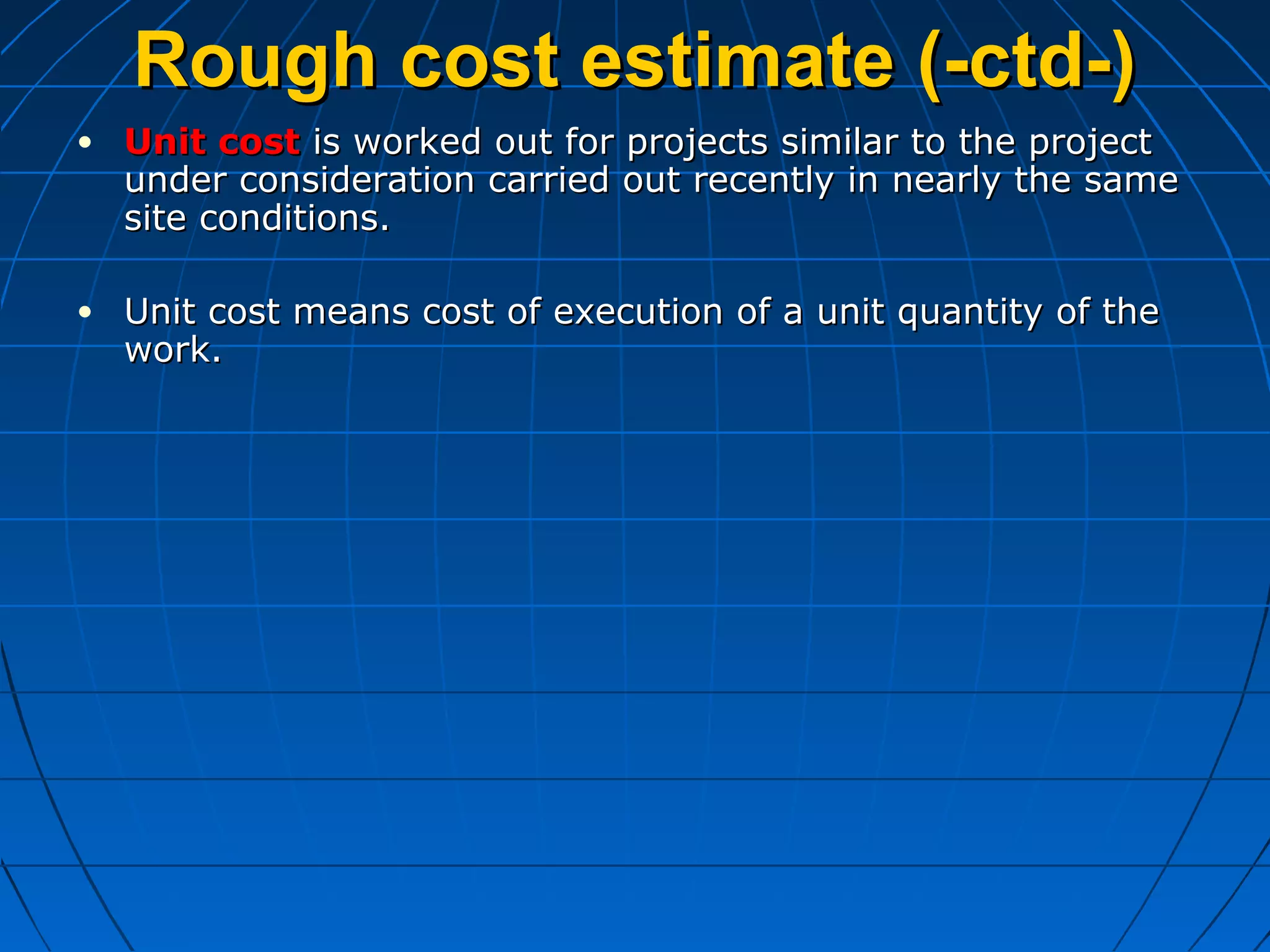 Rough cost estimate (-ctd-)Rough cost estimate (-ctd-)
• Unit costUnit cost is worked out for projects similar to the projectis worked out for projects similar to the project
under consideration carried out recently in nearly the sameunder consideration carried out recently in nearly the same
site conditions.site conditions.
• Unit cost means cost of execution of a unit quantity of theUnit cost means cost of execution of a unit quantity of the
work.work.
 