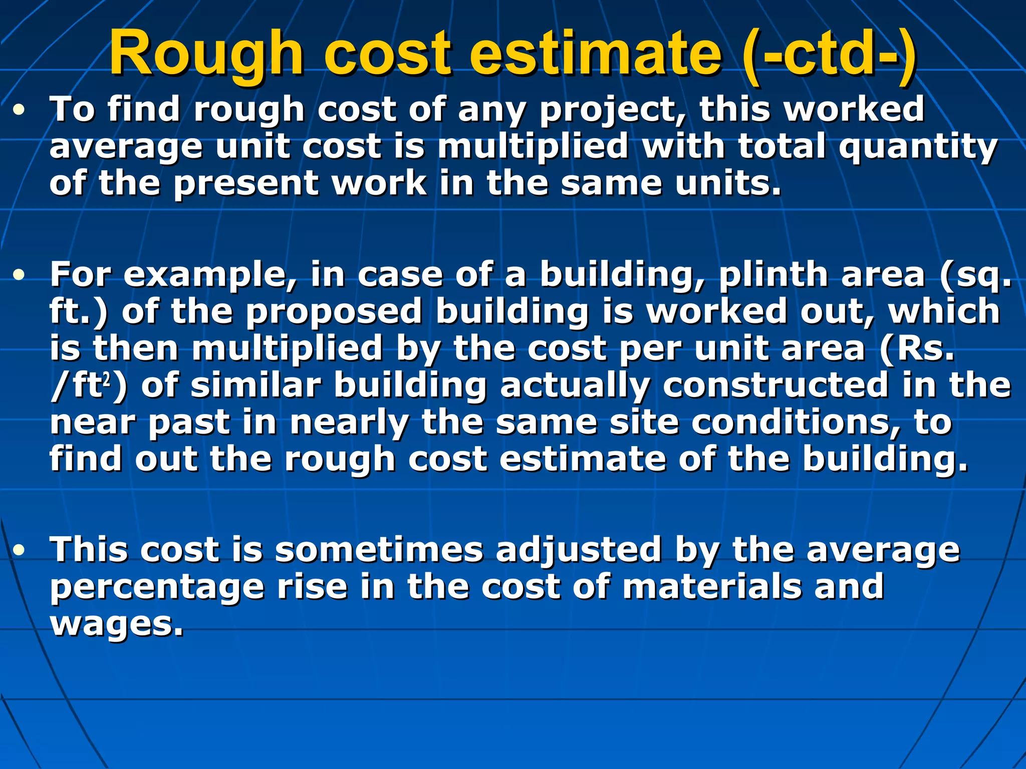 Rough cost estimate (-ctd-)Rough cost estimate (-ctd-)
• To find rough cost of any project, this workedTo find rough cost of any project, this worked
average unit cost is multiplied with total quantityaverage unit cost is multiplied with total quantity
of the present work in the same units.of the present work in the same units.
• For example, in case of a building, plinth area (sq.For example, in case of a building, plinth area (sq.
ft.) of the proposed building is worked out, whichft.) of the proposed building is worked out, which
is then multiplied by the cost per unit area (Rs.is then multiplied by the cost per unit area (Rs.
/ft/ft22
) of similar building actually constructed in the) of similar building actually constructed in the
near past in nearly the same site conditions, tonear past in nearly the same site conditions, to
find out the rough cost estimate of the building.find out the rough cost estimate of the building.
• This cost is sometimes adjusted by the averageThis cost is sometimes adjusted by the average
percentage rise in the cost of materials andpercentage rise in the cost of materials and
wages.wages.
 