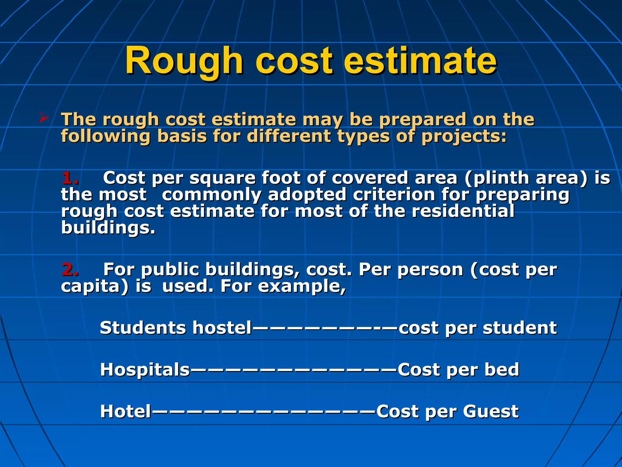 Rough cost estimateRough cost estimate
 The rough cost estimate may be prepared on theThe rough cost estimate may be prepared on the
following basis for different types of projects:following basis for different types of projects:
1.1. Cost per square foot of covered area (plinth area) isCost per square foot of covered area (plinth area) is
the mostthe most commonly adopted criterion for preparingcommonly adopted criterion for preparing
rough cost estimate for most of the residentialrough cost estimate for most of the residential
buildings.buildings.
2.2. For public buildings, cost. Per person (cost perFor public buildings, cost. Per person (cost per
capita) iscapita) is used. For example,used. For example,
Students hostel———————-—cost per studentStudents hostel———————-—cost per student
Hospitals————————————Cost per bedHospitals————————————Cost per bed
Hotel—————————————Cost per GuestHotel—————————————Cost per Guest
 