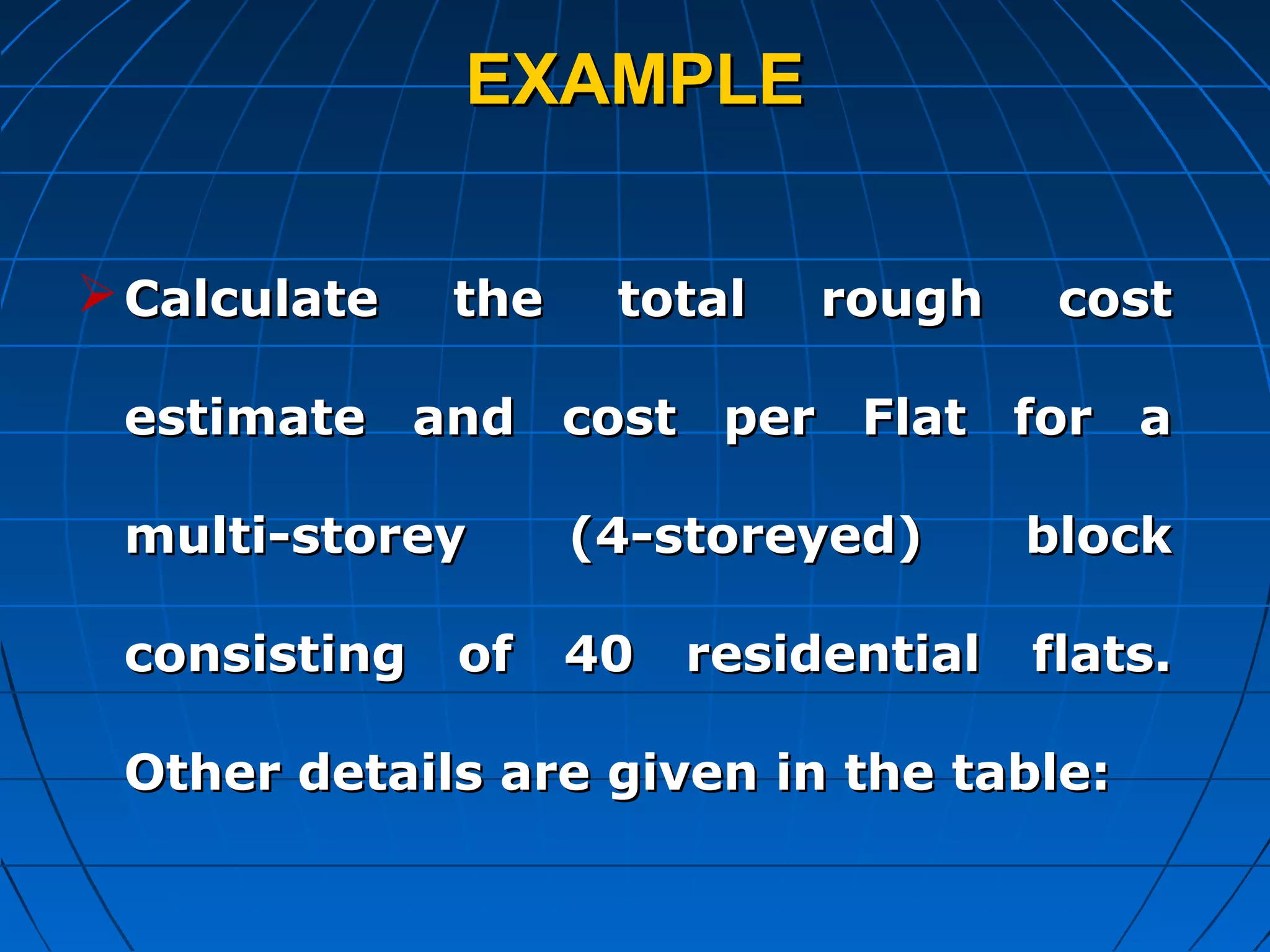 EXAMPLEEXAMPLE
Calculate the total rough costCalculate the total rough cost
estimate and cost per Flat for aestimate and cost per Flat for a
multi-storey (4-storeyed) blockmulti-storey (4-storeyed) block
consisting of 40 residential flats.consisting of 40 residential flats.
Other details are given in the table:Other details are given in the table:
 