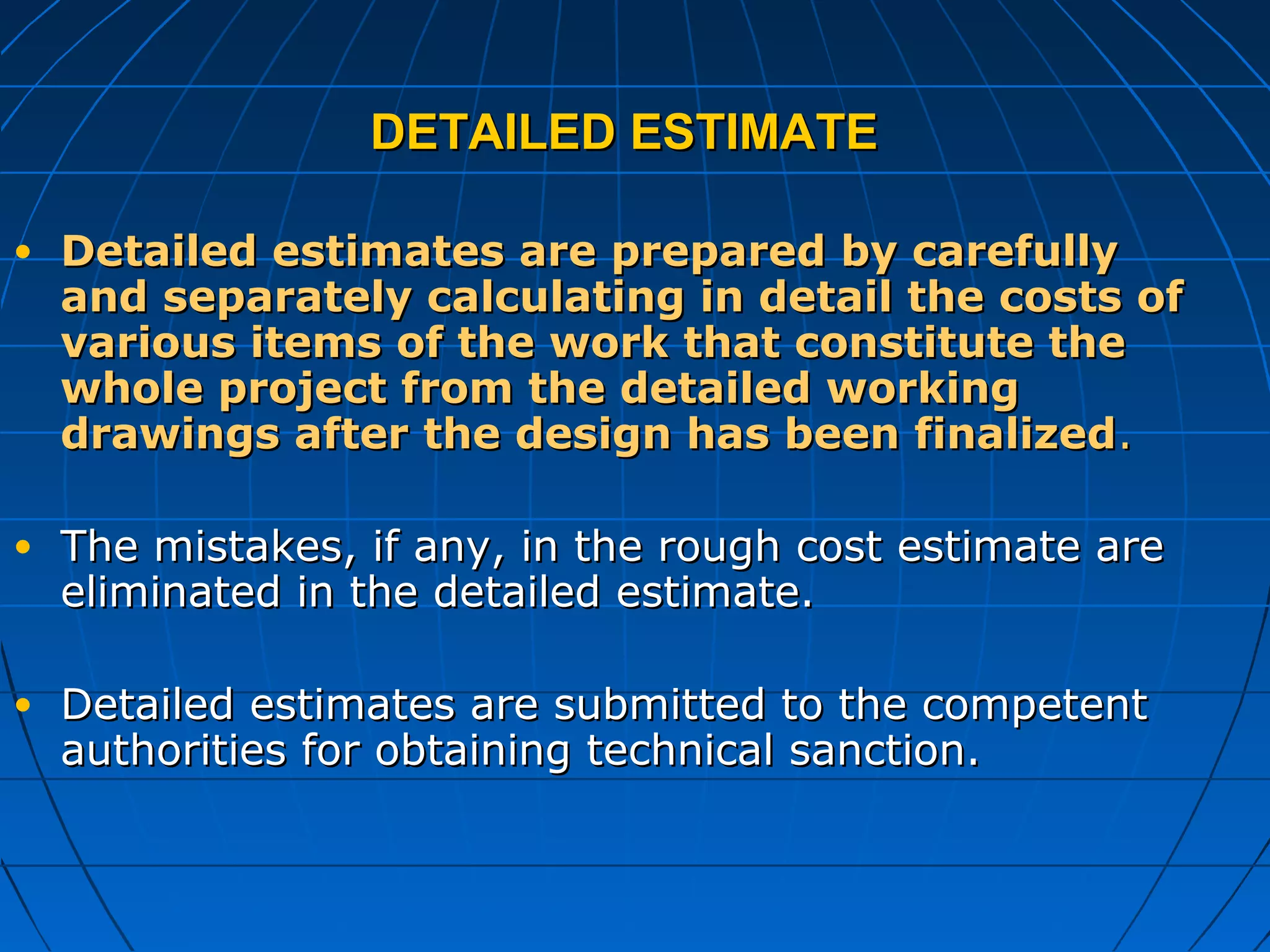 DETAILED ESTIMATEDETAILED ESTIMATE
• Detailed estimates are prepared by carefullyDetailed estimates are prepared by carefully
and separately calculating in detail the costs ofand separately calculating in detail the costs of
various items of the work that constitute thevarious items of the work that constitute the
whole project from the detailed workingwhole project from the detailed working
drawings after the design has been finalizeddrawings after the design has been finalized..
• The mistakes, if any, in the rough cost estimate areThe mistakes, if any, in the rough cost estimate are
eliminated in the detailed estimate.eliminated in the detailed estimate.
• Detailed estimates are submitted to the competentDetailed estimates are submitted to the competent
authorities for obtaining technical sanction.authorities for obtaining technical sanction.
 
