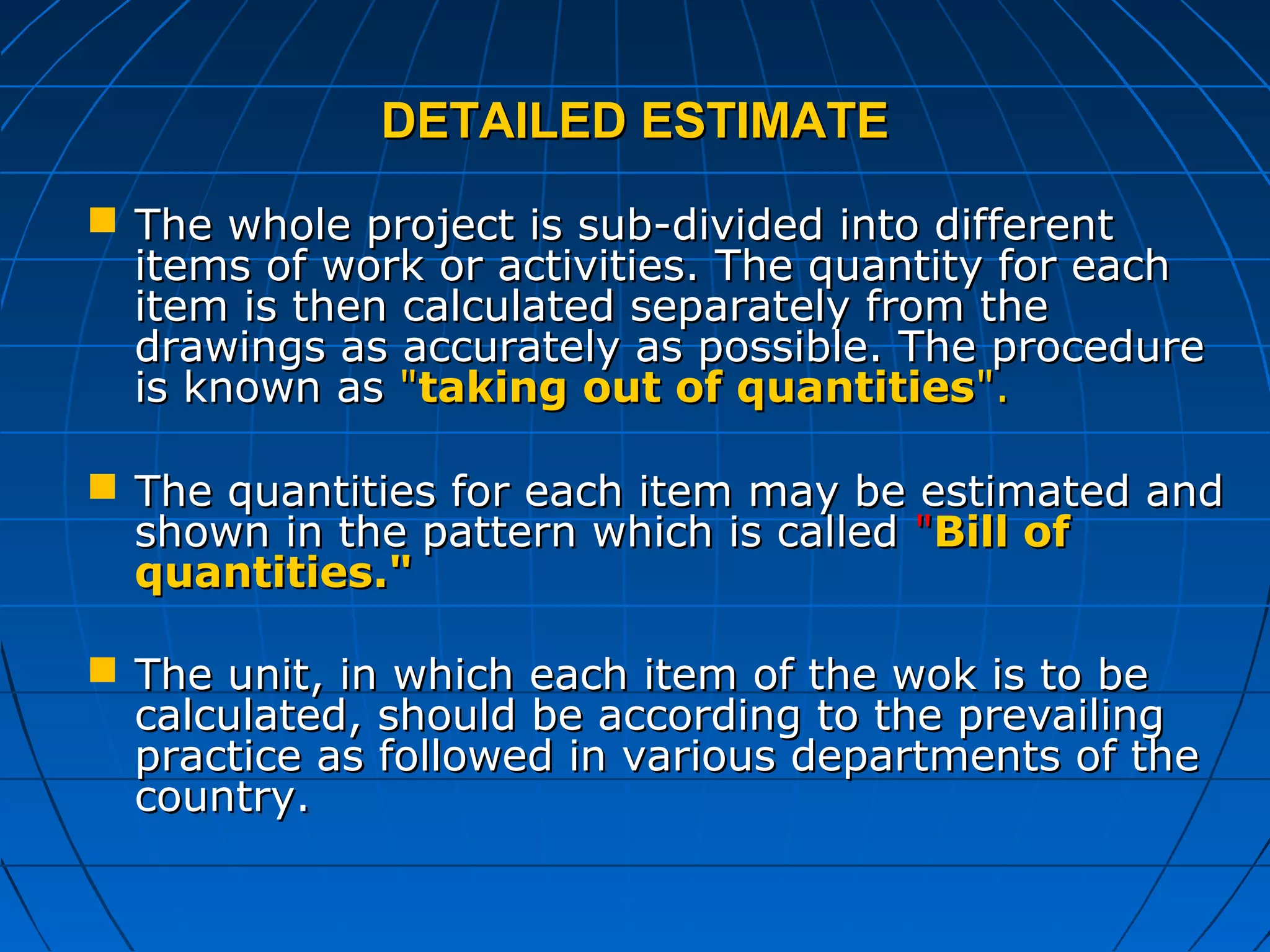 DETAILED ESTIMATEDETAILED ESTIMATE
 The whole project is sub-divided into differentThe whole project is sub-divided into different
items of work or activities. The quantity for eachitems of work or activities. The quantity for each
item is then calculated separately from theitem is then calculated separately from the
drawings as accurately as possible. The proceduredrawings as accurately as possible. The procedure
is known asis known as ""taking out of quantitiestaking out of quantities".".
 The quantities for each item may be estimated andThe quantities for each item may be estimated and
shown in the pattern which is calledshown in the pattern which is called ""Bill ofBill of
quantities."quantities."
 The unit, in which each item of the wok is to beThe unit, in which each item of the wok is to be
calculated, should be according to the prevailingcalculated, should be according to the prevailing
practice as followed in various departments of thepractice as followed in various departments of the
country.country.
 