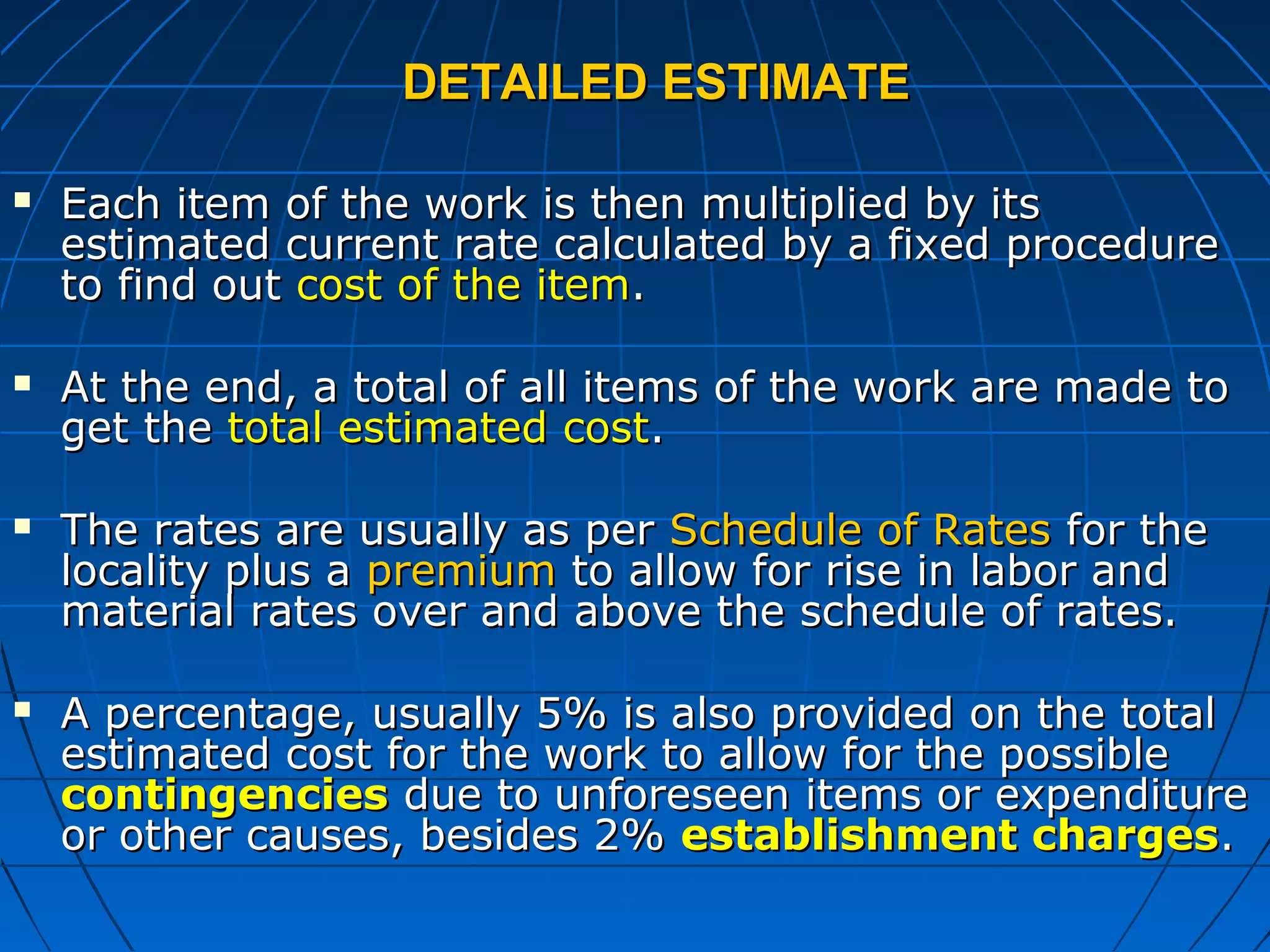 DETAILED ESTIMATEDETAILED ESTIMATE
 Each item of the work is then multiplied by itsEach item of the work is then multiplied by its
estimated current rate calculated by a fixed procedureestimated current rate calculated by a fixed procedure
to find outto find out cost of the itemcost of the item..
 At the end, a total of all items of the work are made toAt the end, a total of all items of the work are made to
get theget the total estimated costtotal estimated cost..
 The rates are usually as perThe rates are usually as per Schedule of RatesSchedule of Rates for thefor the
locality plus alocality plus a premiumpremium to allow for rise in labor andto allow for rise in labor and
material rates over and above the schedule of rates.material rates over and above the schedule of rates.
 A percentage, usually 5% is also provided on the totalA percentage, usually 5% is also provided on the total
estimated cost for the work to allow for the possibleestimated cost for the work to allow for the possible
contingenciescontingencies due to unforeseen items or expendituredue to unforeseen items or expenditure
or other causes, besides 2%or other causes, besides 2% establishment chargesestablishment charges..
 