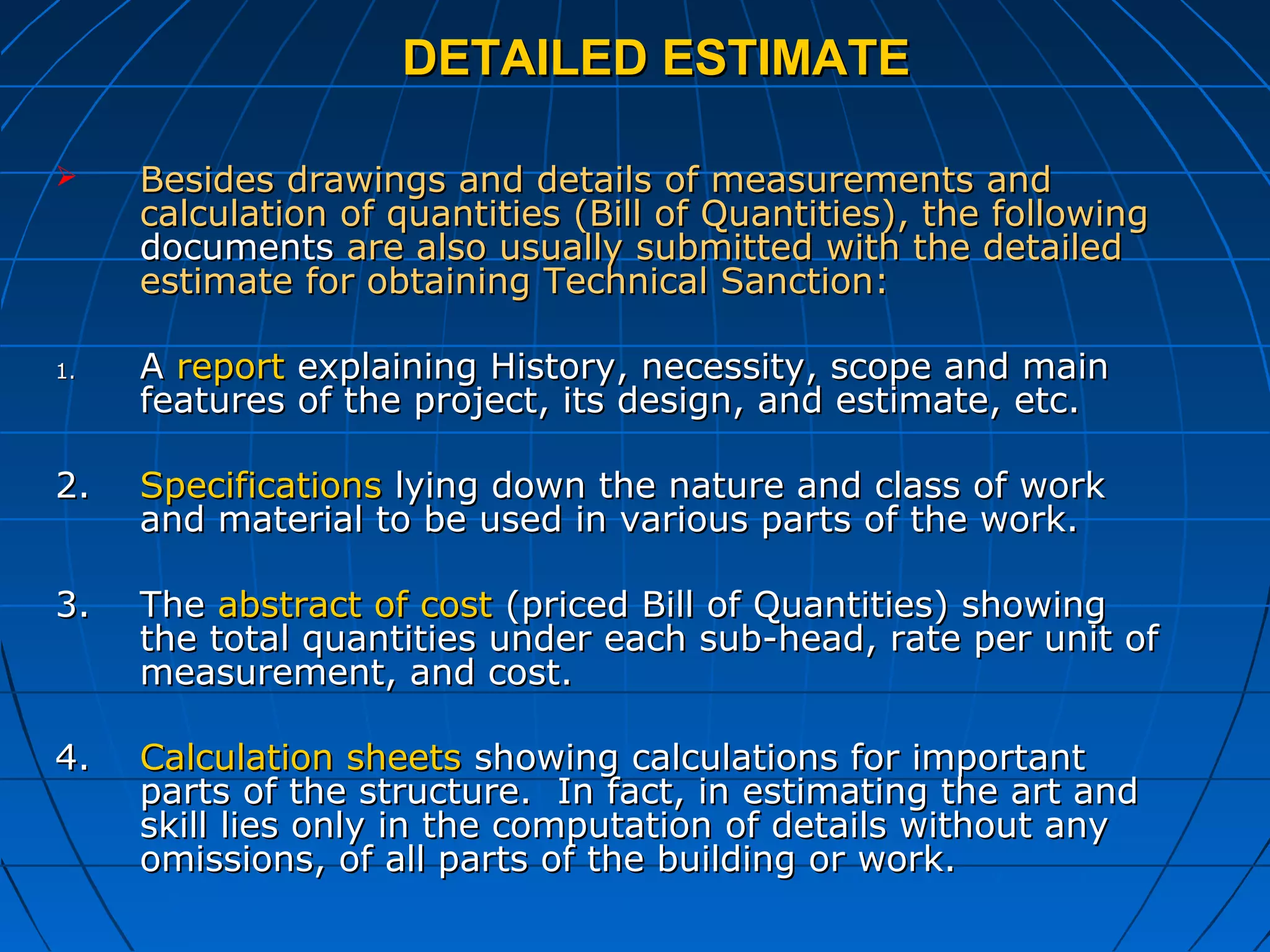 DETAILED ESTIMATEDETAILED ESTIMATE
 Besides drawings and details of measurements andBesides drawings and details of measurements and
calculation of quantities (Bill of Quantities), the followingcalculation of quantities (Bill of Quantities), the following
documentsdocuments are also usually submitted with the detailedare also usually submitted with the detailed
estimate for obtaining Technical Sanction:estimate for obtaining Technical Sanction:
1.1. AA reportreport explaining History, necessity, scope and mainexplaining History, necessity, scope and main
features of the project, its design, and estimate, etc.features of the project, its design, and estimate, etc.
2.2. SpecificationsSpecifications lying down the nature and class of worklying down the nature and class of work
and material to be used in various parts of the work.and material to be used in various parts of the work.
3.3. TheThe abstract of costabstract of cost (priced Bill of Quantities) showing(priced Bill of Quantities) showing
the total quantities under each sub-head, rate per unit ofthe total quantities under each sub-head, rate per unit of
measurement, and cost.measurement, and cost.
4.4. Calculation sheetsCalculation sheets showing calculations for importantshowing calculations for important
parts of the structure. In fact, in estimating the art andparts of the structure. In fact, in estimating the art and
skill lies only in the computation of details without anyskill lies only in the computation of details without any
omissions, of all parts of the building or work.omissions, of all parts of the building or work.
 