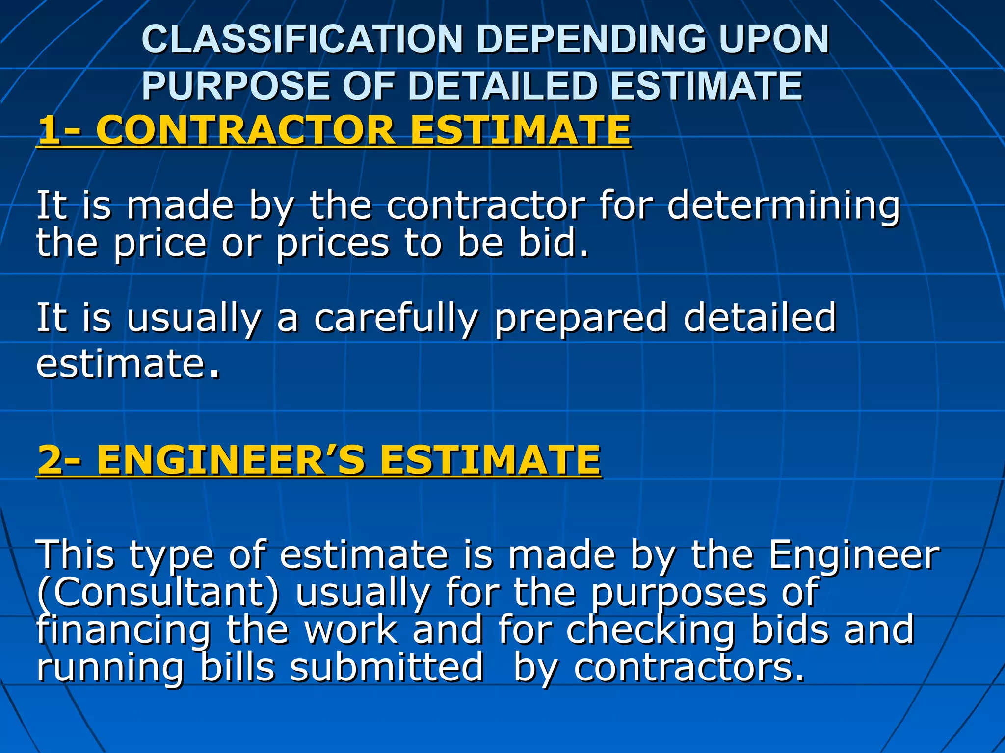 CLASSIFICATION DEPENDING UPONCLASSIFICATION DEPENDING UPON
PURPOSE OF DETAILED ESTIMATEPURPOSE OF DETAILED ESTIMATE
1- CONTRACTOR ESTIMATE1- CONTRACTOR ESTIMATE
It is made by the contractor for determiningIt is made by the contractor for determining
the price or prices to be bid.the price or prices to be bid.
It is usually a carefully prepared detailedIt is usually a carefully prepared detailed
estimateestimate..
2- ENGINEER’S ESTIMATE2- ENGINEER’S ESTIMATE
This type of estimate is made by the EngineerThis type of estimate is made by the Engineer
(Consultant) usually for the purposes of(Consultant) usually for the purposes of
financing the work and for checking bids andfinancing the work and for checking bids and
running bills submitted by contractors.running bills submitted by contractors.
 