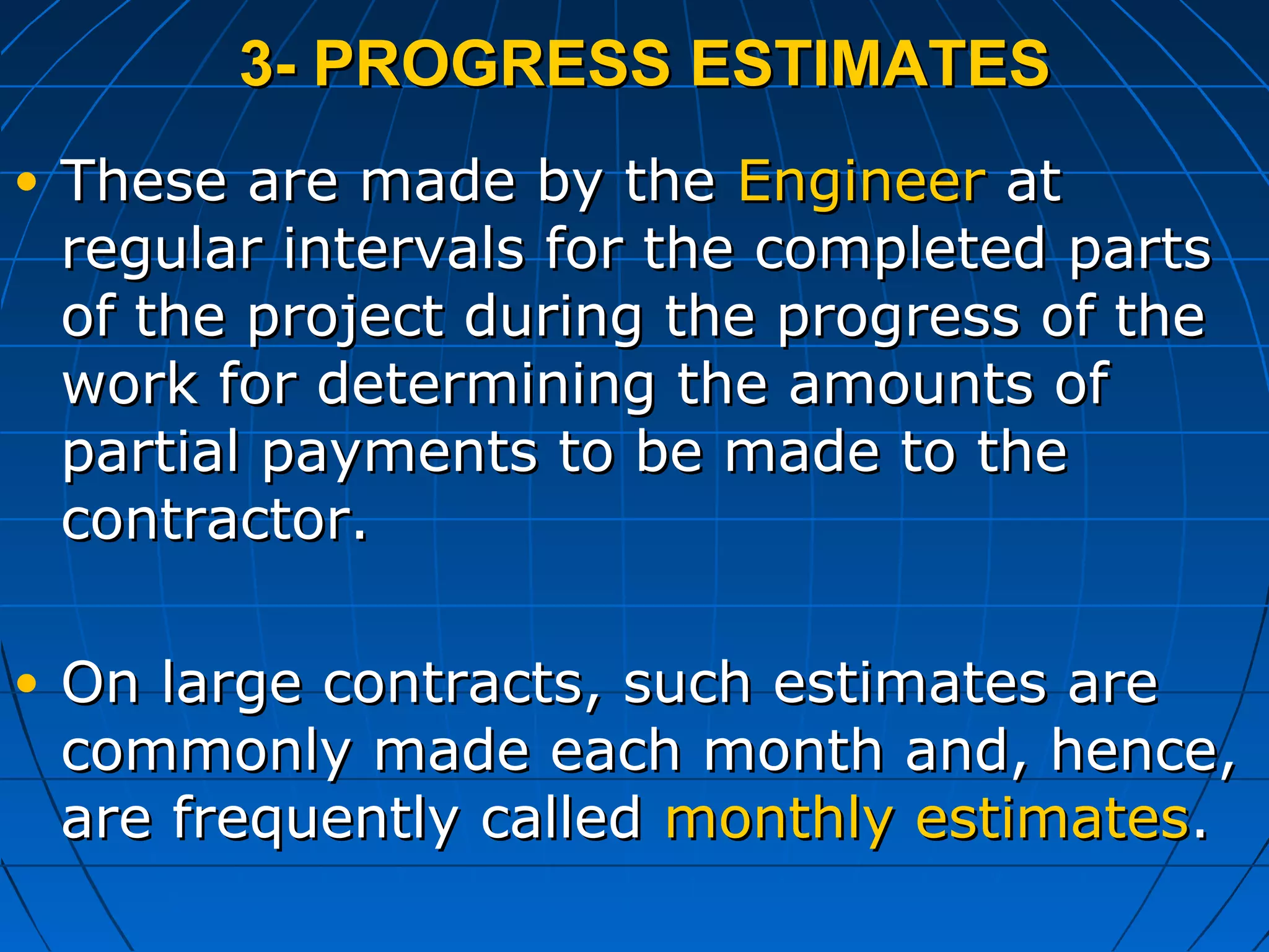 3- PROGRESS ESTIMATES3- PROGRESS ESTIMATES
• These are made by theThese are made by the EngineerEngineer atat
regular intervals for the completed partsregular intervals for the completed parts
of the project during the progress of theof the project during the progress of the
work for determining the amounts ofwork for determining the amounts of
partial payments to be made to thepartial payments to be made to the
contractor.contractor.
• On large contracts, such estimates areOn large contracts, such estimates are
commonly made each month and, hence,commonly made each month and, hence,
are frequently calledare frequently called monthly estimatesmonthly estimates..
 