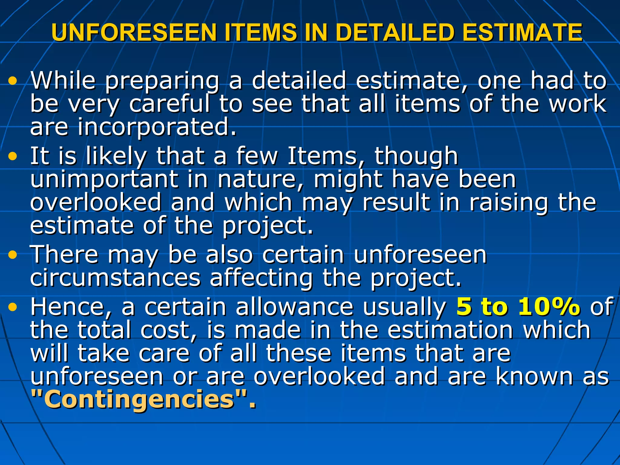 UNFORESEEN ITEMS IN DETAILED ESTIMATEUNFORESEEN ITEMS IN DETAILED ESTIMATE
• While preparing a detailed estimate, one had toWhile preparing a detailed estimate, one had to
be very careful to see that all items of the workbe very careful to see that all items of the work
are incorporated.are incorporated.
• It is likely that a few Items, thoughIt is likely that a few Items, though
unimportant in nature, might have beenunimportant in nature, might have been
overlooked and which may result in raising theoverlooked and which may result in raising the
estimate of the project.estimate of the project.
• There may be also certain unforeseenThere may be also certain unforeseen
circumstances affecting the project.circumstances affecting the project.
• Hence, a certain allowance usuallyHence, a certain allowance usually 5 to 10%5 to 10% ofof
the total cost, is made in the estimation whichthe total cost, is made in the estimation which
will take care of all these items that arewill take care of all these items that are
unforeseen or are overlooked and are known asunforeseen or are overlooked and are known as
"Contingencies"."Contingencies".
 