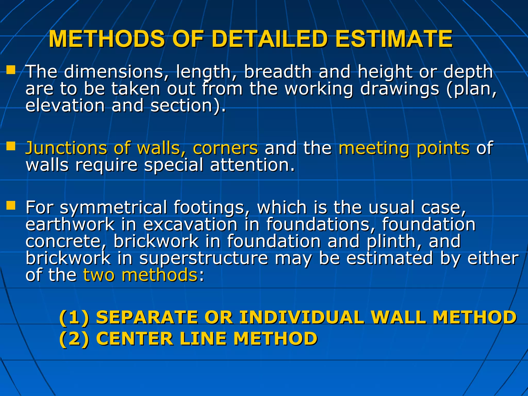 METHODS OF DETAILED ESTIMATEMETHODS OF DETAILED ESTIMATE
 The dimensions, length, breadth and height or depthThe dimensions, length, breadth and height or depth
are to be taken out from the working drawings (plan,are to be taken out from the working drawings (plan,
elevation and section).elevation and section).
 Junctions of walls, cornersJunctions of walls, corners and theand the meeting pointsmeeting points ofof
walls require special attention.walls require special attention.
 For symmetrical footings, which is the usual case,For symmetrical footings, which is the usual case,
earthwork in excavation in foundations, foundationearthwork in excavation in foundations, foundation
concrete, brickwork in foundation and plinth, andconcrete, brickwork in foundation and plinth, and
brickwork in superstructure may be estimated by eitherbrickwork in superstructure may be estimated by either
of theof the two methodstwo methods::
(1)(1) SEPARATE OR INDIVIDUAL WALL METHODSEPARATE OR INDIVIDUAL WALL METHOD
(2) CENTER LINE METHOD(2) CENTER LINE METHOD
 