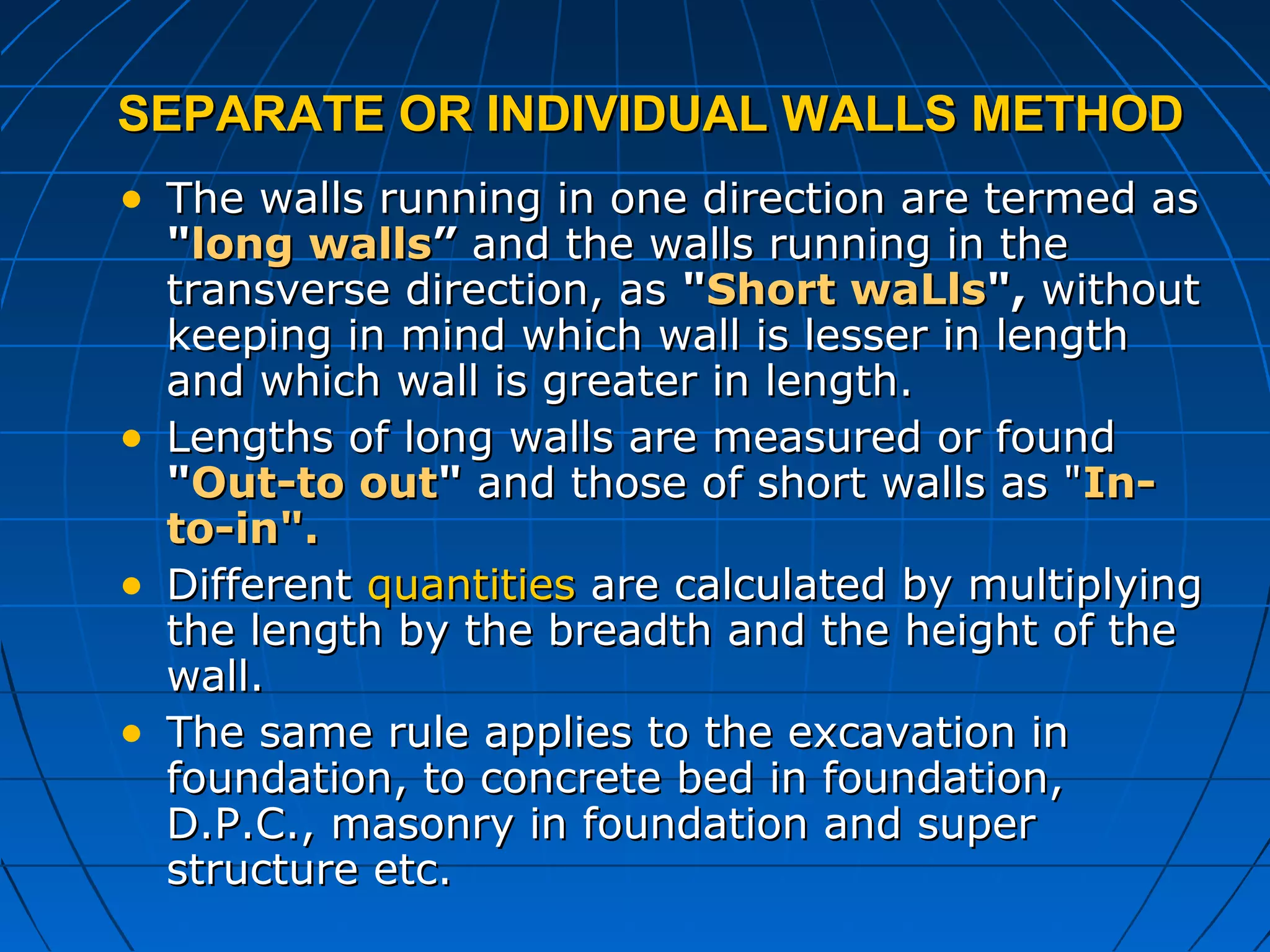 SEPARATE OR INDIVIDUAL WALLS METHODSEPARATE OR INDIVIDUAL WALLS METHOD
• The walls running in one direction are termed asThe walls running in one direction are termed as
""long wallslong walls”” and the walls running in theand the walls running in the
transverse direction, astransverse direction, as ""Short waLlsShort waLls",", withoutwithout
keeping in mind which wall is lesser in lengthkeeping in mind which wall is lesser in length
and which wall is greater in length.and which wall is greater in length.
• Lengths of long walls are measured or foundLengths of long walls are measured or found
""Out-to outOut-to out"" and those of short walls as "and those of short walls as "In-In-
to-in".to-in".
• DifferentDifferent quantitiesquantities are calculated by multiplyingare calculated by multiplying
the length by the breadth and the height of thethe length by the breadth and the height of the
wall.wall.
• The same rule applies to the excavation inThe same rule applies to the excavation in
foundation, to concrete bed in foundation,foundation, to concrete bed in foundation,
D.P.C., masonry in foundation and superD.P.C., masonry in foundation and super
structure etc.structure etc.
 