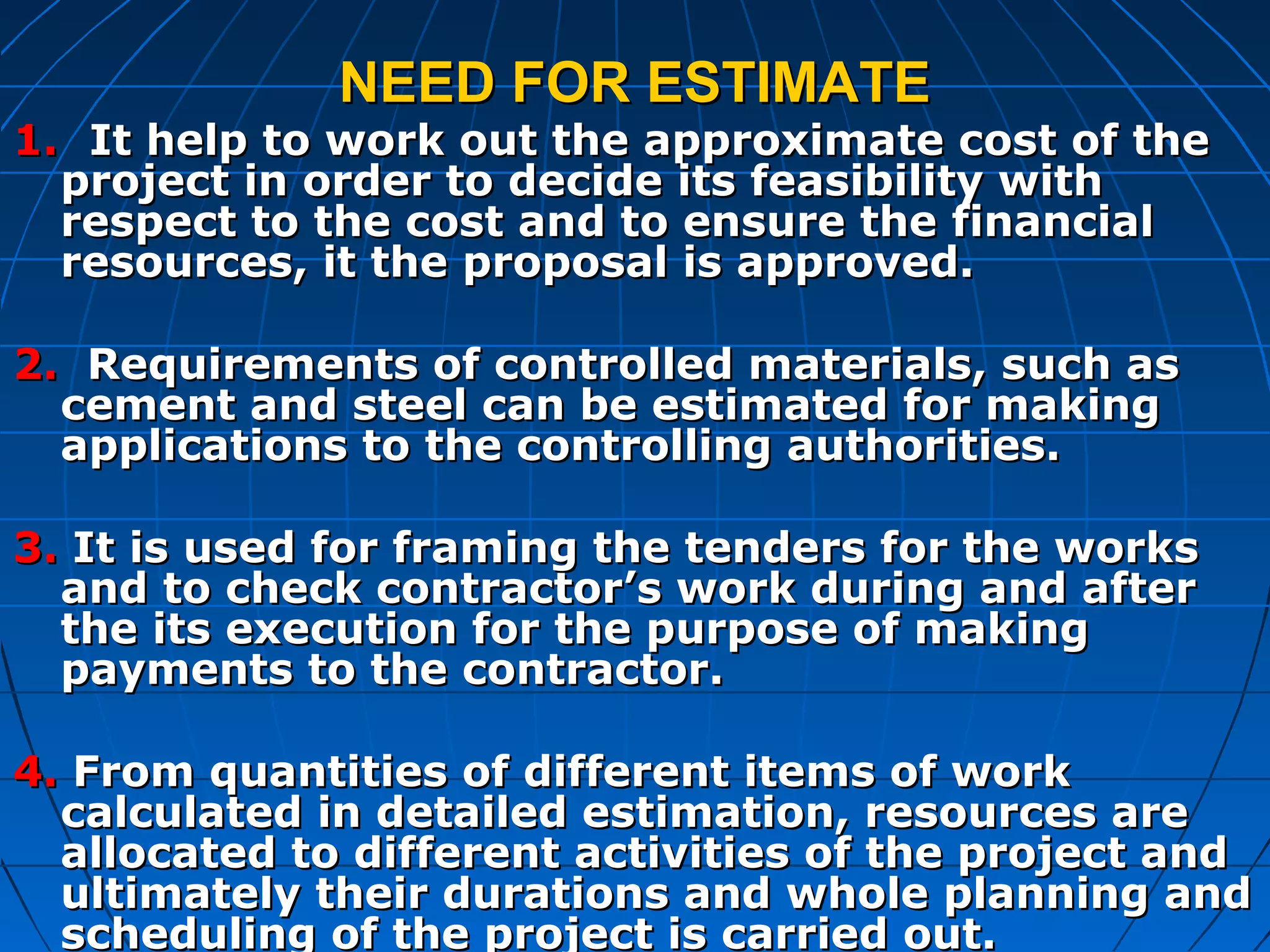NEED FOR ESTIMATENEED FOR ESTIMATE
1.1. It help to work out the approximate cost of theIt help to work out the approximate cost of the
project in order to decide its feasibility withproject in order to decide its feasibility with
respect to the cost and to ensure the financialrespect to the cost and to ensure the financial
resources, it the proposal is approved.resources, it the proposal is approved.
2.2. Requirements of controlled materials, such asRequirements of controlled materials, such as
cement and steel can be estimated for makingcement and steel can be estimated for making
applications to the controlling authorities.applications to the controlling authorities.
3.3. It is used for framing the tenders for the worksIt is used for framing the tenders for the works
and to check contractor’s work during and afterand to check contractor’s work during and after
the its execution for the purpose of makingthe its execution for the purpose of making
payments to the contractor.payments to the contractor.
4.4. From quantities of different items of workFrom quantities of different items of work
calculated in detailed estimation, resources arecalculated in detailed estimation, resources are
allocated to different activities of the project andallocated to different activities of the project and
ultimately their durations and whole planning andultimately their durations and whole planning and
scheduling of the project is carried out.scheduling of the project is carried out.
 