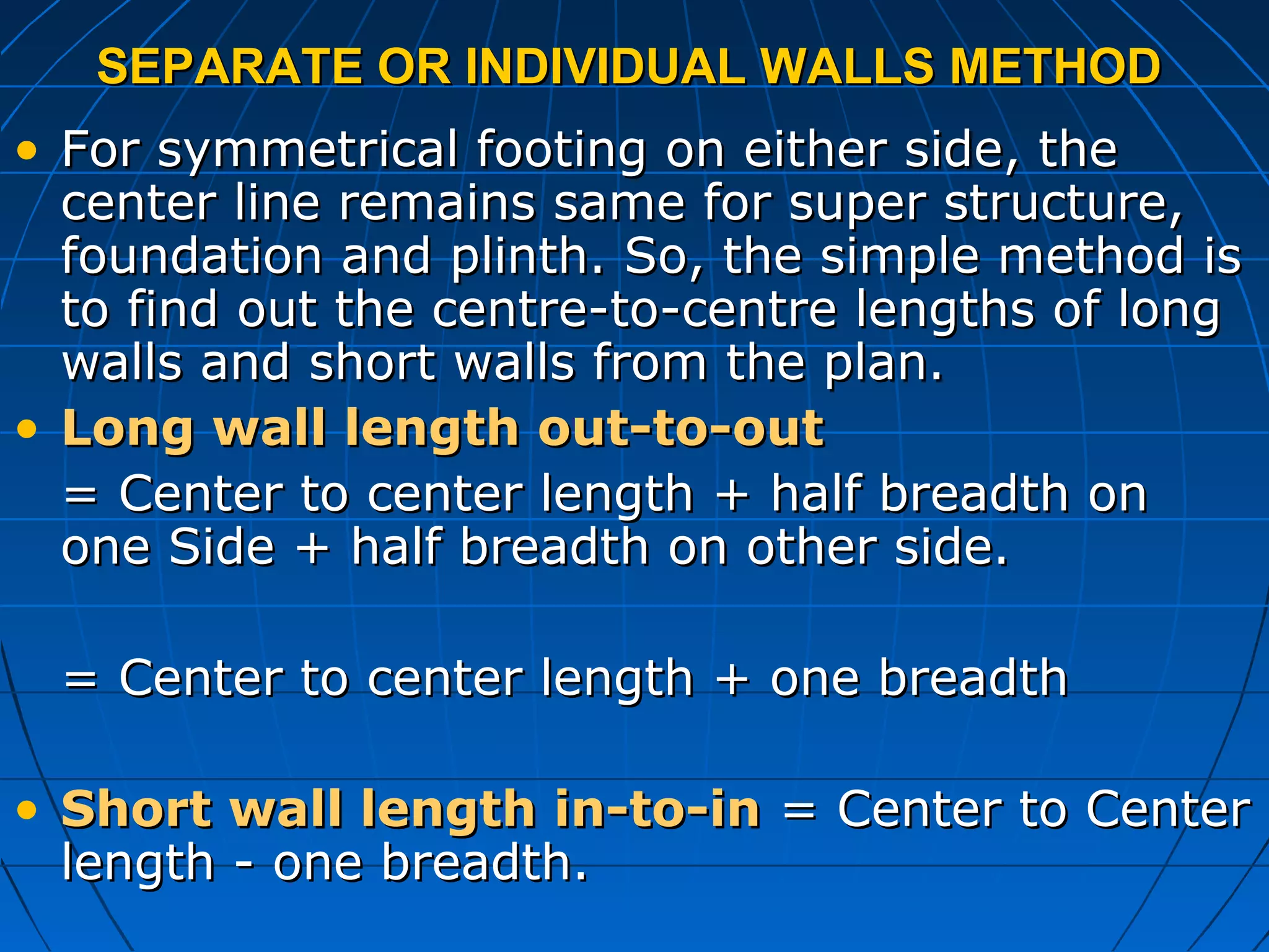 SEPARATE OR INDIVIDUAL WALLS METHODSEPARATE OR INDIVIDUAL WALLS METHOD
• For symmetrical footing on either side, theFor symmetrical footing on either side, the
center line remains same for super structure,center line remains same for super structure,
foundation and plinth. So, the simple method isfoundation and plinth. So, the simple method is
to find out the centre-to-centre lengths of longto find out the centre-to-centre lengths of long
walls and short walls from the plan.walls and short walls from the plan.
• Long wall length out-to-outLong wall length out-to-out
= Center to center length + half breadth on= Center to center length + half breadth on
one Side + half breadth on other side.one Side + half breadth on other side.
= Center to center length + one breadth= Center to center length + one breadth
• Short wall length in-to-inShort wall length in-to-in = Center to Center= Center to Center
length - one breadth.length - one breadth.
 