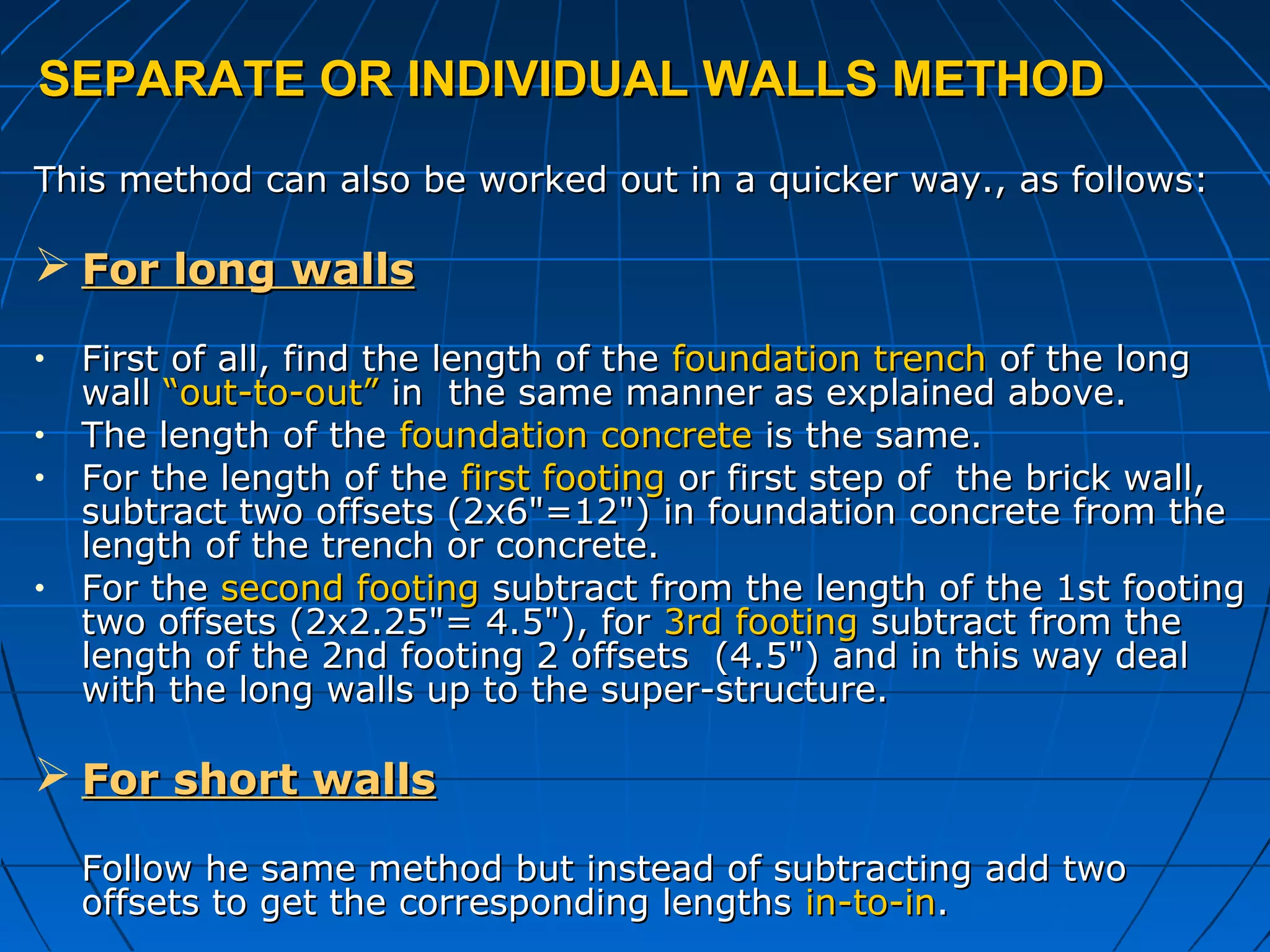 SEPARATE OR INDIVIDUAL WALLS METHODSEPARATE OR INDIVIDUAL WALLS METHOD
This method can also be worked out in a quicker way., as follows:This method can also be worked out in a quicker way., as follows:
 For long wallsFor long walls
• First of all, find the length of theFirst of all, find the length of the foundation trenchfoundation trench of the longof the long
wallwall “out-to-out”“out-to-out” in the same manner as explained above.in the same manner as explained above.
• The length of theThe length of the foundation concretefoundation concrete is the same.is the same.
• For the length of theFor the length of the first footingfirst footing or first step of the brick wall,or first step of the brick wall,
subtract two offsets (2x6"=12") in foundation concrete from thesubtract two offsets (2x6"=12") in foundation concrete from the
length of the trench or concrete.length of the trench or concrete.
• For theFor the second footingsecond footing subtract from the length of the 1st footingsubtract from the length of the 1st footing
two offsets (2x2.25"= 4.5"), fortwo offsets (2x2.25"= 4.5"), for 3rd footing3rd footing subtract from thesubtract from the
length of the 2nd footing 2 offsets (4.5") and in this way deallength of the 2nd footing 2 offsets (4.5") and in this way deal
with the long walls up to the super-structure.with the long walls up to the super-structure.
 For short wallsFor short walls
Follow he same method but instead of subtracting add twoFollow he same method but instead of subtracting add two
offsets to get the corresponding lengthsoffsets to get the corresponding lengths in-to-inin-to-in..
 