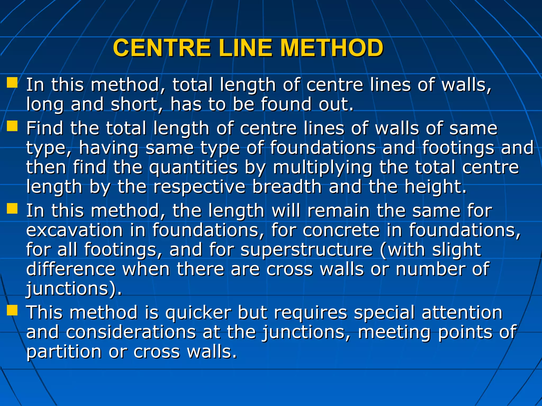 CENTRE LINE METHODCENTRE LINE METHOD
 In this method, total length of centre lines of walls,In this method, total length of centre lines of walls,
long and short, has to be found out.long and short, has to be found out.
 Find the total length of centre lines of walls of sameFind the total length of centre lines of walls of same
type, having same type of foundations and footings andtype, having same type of foundations and footings and
then find the quantities by multiplying the total centrethen find the quantities by multiplying the total centre
length by the respective breadth and the height.length by the respective breadth and the height.
 In this method, the length will remain the same forIn this method, the length will remain the same for
excavation in foundations, for concrete in foundations,excavation in foundations, for concrete in foundations,
for all footings, and for superstructure (with slightfor all footings, and for superstructure (with slight
difference when there are cross walls or number ofdifference when there are cross walls or number of
junctions).junctions).
 This method is quicker but requires special attentionThis method is quicker but requires special attention
and considerations at the junctions, meeting points ofand considerations at the junctions, meeting points of
partition or cross walls.partition or cross walls.
 