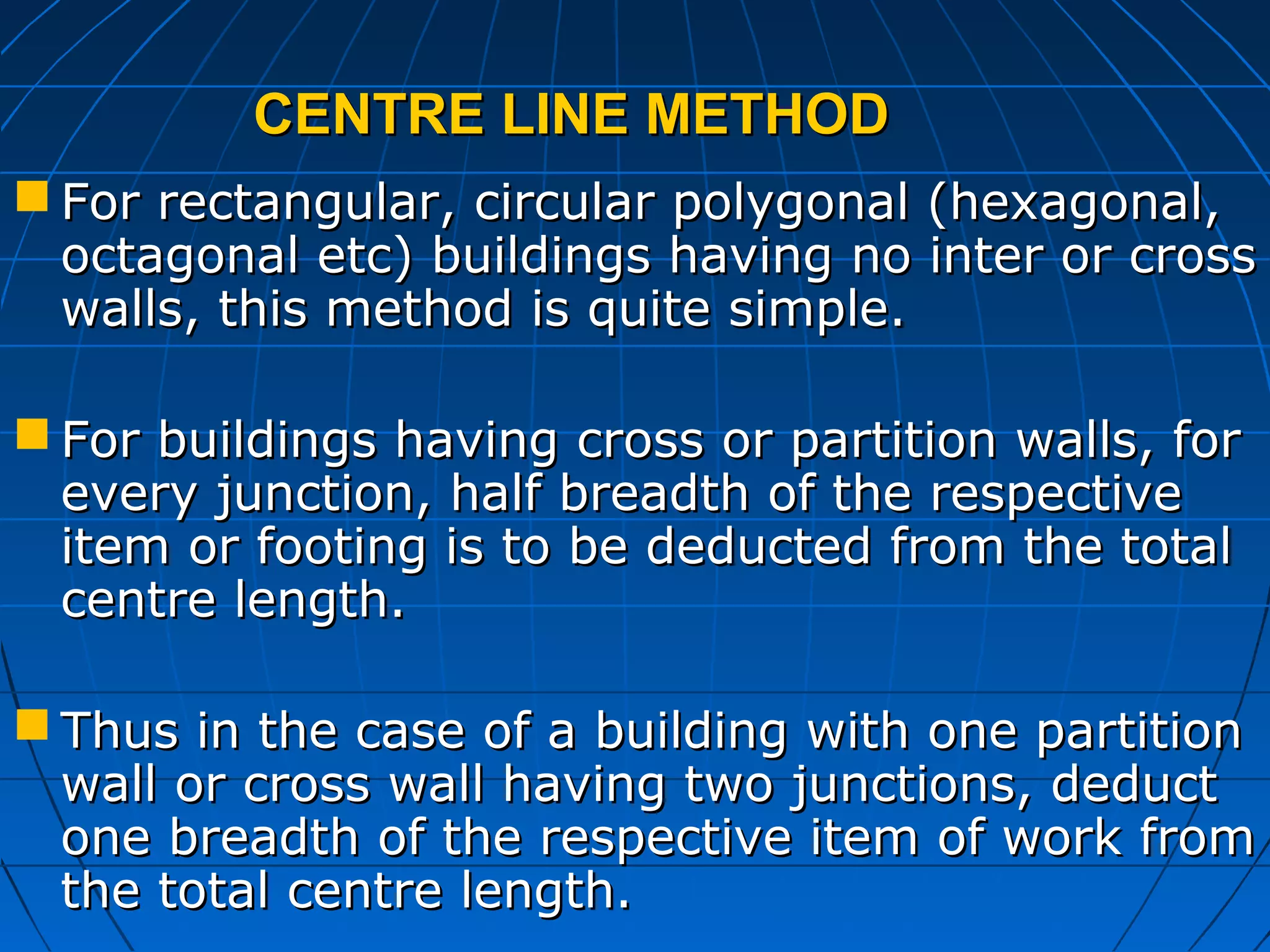 CENTRE LINE METHODCENTRE LINE METHOD
 For rectangular, circular polygonal (hexagonal,For rectangular, circular polygonal (hexagonal,
octagonal etc) buildings having no inter or crossoctagonal etc) buildings having no inter or cross
walls, this method is quite simple.walls, this method is quite simple.
 For buildings having cross or partition walls, forFor buildings having cross or partition walls, for
every junction, half breadth of the respectiveevery junction, half breadth of the respective
item or footing is to be deducted from the totalitem or footing is to be deducted from the total
centre length.centre length.
 Thus in the case of a building with one partitionThus in the case of a building with one partition
wall or cross wall having two junctions, deductwall or cross wall having two junctions, deduct
one breadth of the respective item of work fromone breadth of the respective item of work from
the total centre length.the total centre length.
 