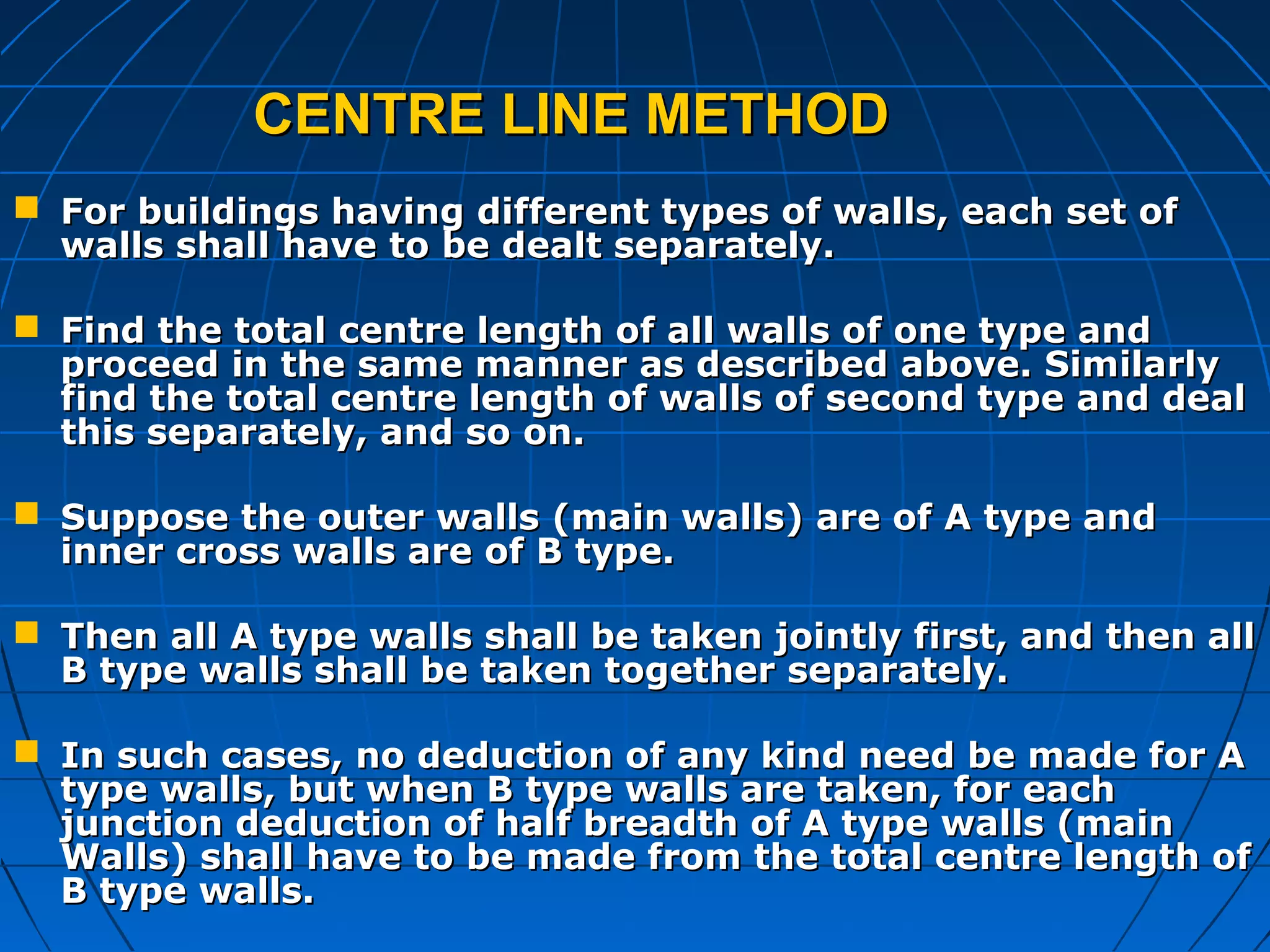 CENTRE LINE METHODCENTRE LINE METHOD
 For buildings having different types of walls, each set ofFor buildings having different types of walls, each set of
walls shall have to be dealt separately.walls shall have to be dealt separately.
 Find the total centre length of all walls of one type andFind the total centre length of all walls of one type and
proceed in the same manner as described above. Similarlyproceed in the same manner as described above. Similarly
find the total centre length of walls of second type and dealfind the total centre length of walls of second type and deal
this separately, and so on.this separately, and so on.
 Suppose the outer walls (main walls) are of A type andSuppose the outer walls (main walls) are of A type and
inner cross walls are of B type.inner cross walls are of B type.
 Then all A type walls shall be taken jointly first, and then allThen all A type walls shall be taken jointly first, and then all
B type walls shall be taken together separately.B type walls shall be taken together separately.
 In such cases, no deduction of any kind need be made for AIn such cases, no deduction of any kind need be made for A
type walls, but when B type walls are taken, for eachtype walls, but when B type walls are taken, for each
junction deduction of half breadth of A type walls (mainjunction deduction of half breadth of A type walls (main
Walls) shall have to be made from the total centre length ofWalls) shall have to be made from the total centre length of
B type walls.B type walls.
 