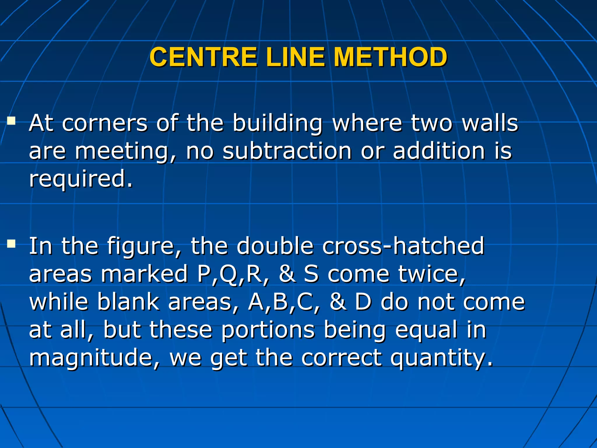 CENTRE LINE METHODCENTRE LINE METHOD
 At corners of the building where two wallsAt corners of the building where two walls
are meeting, no subtraction or addition isare meeting, no subtraction or addition is
required.required.
 In the figure, the double cross-hatchedIn the figure, the double cross-hatched
areas marked P,Q,R, & S come twice,areas marked P,Q,R, & S come twice,
while blank areas, A,B,C, & D do not comewhile blank areas, A,B,C, & D do not come
at all, but these portions being equal inat all, but these portions being equal in
magnitude, we get the correct quantity.magnitude, we get the correct quantity.
 