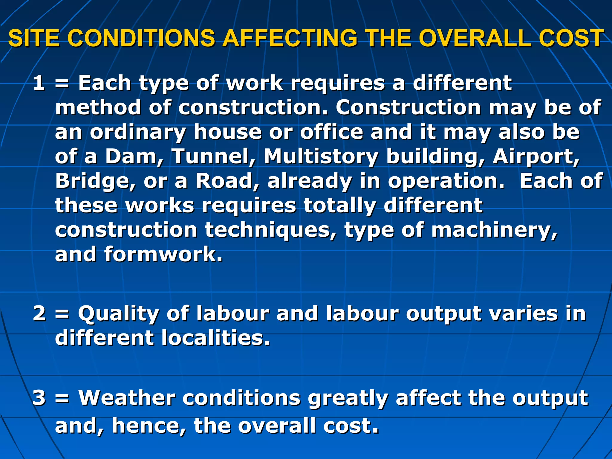 SITE CONDITIONS AFFECTING THE OVERALL COSTSITE CONDITIONS AFFECTING THE OVERALL COST
1 = Each type of work requires a different1 = Each type of work requires a different
method of construction. Construction may be ofmethod of construction. Construction may be of
an ordinary house or office and it may also bean ordinary house or office and it may also be
of a Dam, Tunnel, Multistory building, Airport,of a Dam, Tunnel, Multistory building, Airport,
Bridge, or a Road, already in operation. Each ofBridge, or a Road, already in operation. Each of
these works requires totally differentthese works requires totally different
construction techniques, type of machinery,construction techniques, type of machinery,
and formwork.and formwork.
2 = Quality of labour and labour output varies in2 = Quality of labour and labour output varies in
different localities.different localities.
3 = Weather conditions greatly affect the output3 = Weather conditions greatly affect the output
and, hence, the overall costand, hence, the overall cost..
 