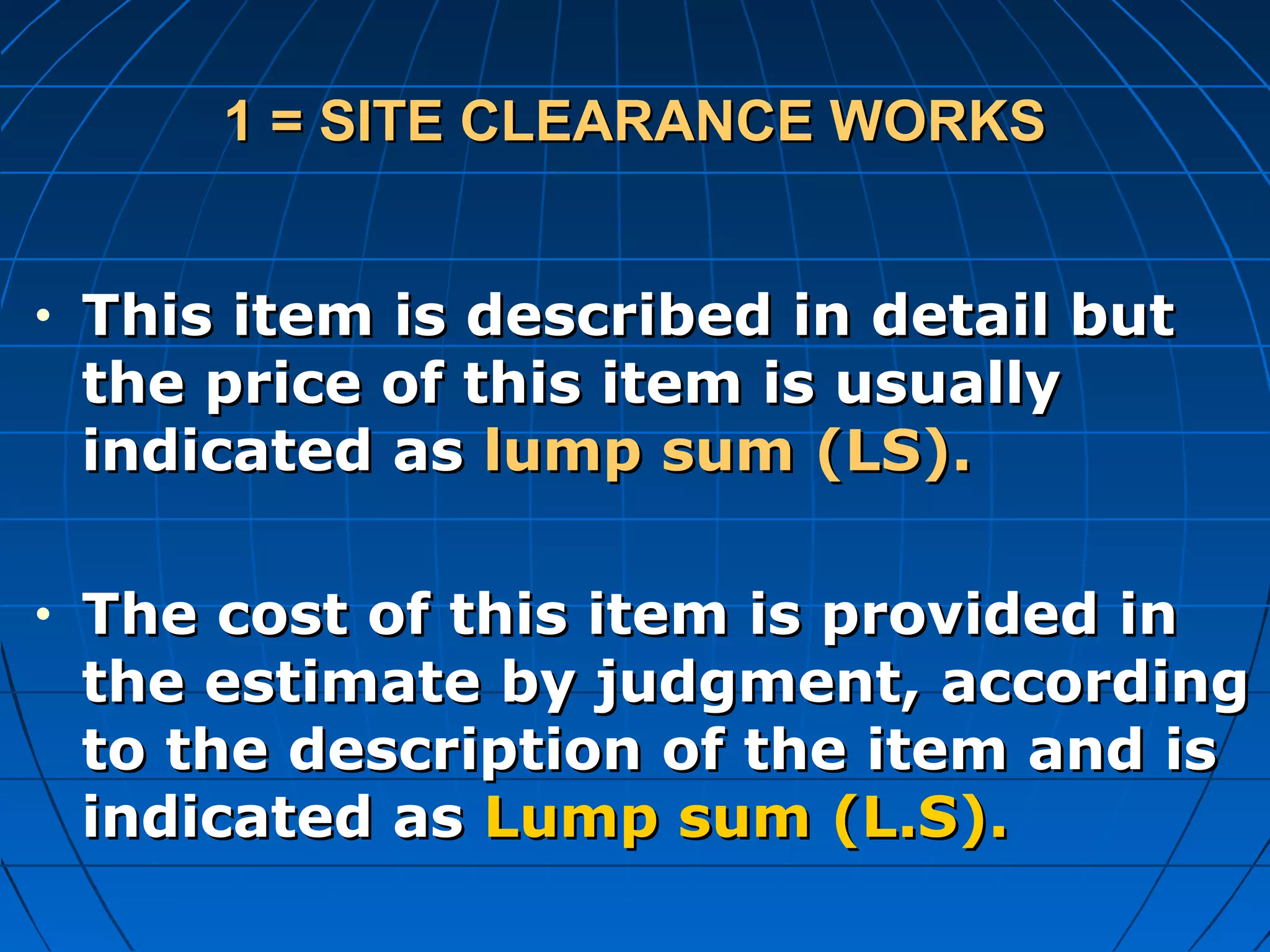 1 = SITE CLEARANCE WORKS1 = SITE CLEARANCE WORKS
• This item is described in detail butThis item is described in detail but
the price of this item is usuallythe price of this item is usually
indicated asindicated as lump sum (LS).lump sum (LS).
• The cost of this item is provided inThe cost of this item is provided in
the estimate by judgment, accordingthe estimate by judgment, according
to the description of the item and isto the description of the item and is
indicated asindicated as Lump sum (L.S).Lump sum (L.S).
 