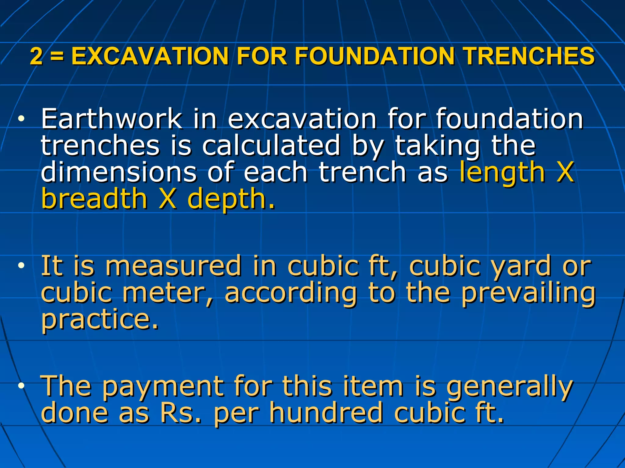 2 = EXCAVATION FOR FOUNDATION TRENCHES2 = EXCAVATION FOR FOUNDATION TRENCHES
• Earthwork in excavation for foundationEarthwork in excavation for foundation
trenches is calculated by taking thetrenches is calculated by taking the
dimensions of each trench asdimensions of each trench as length Xlength X
breadth X depth.breadth X depth.
• It is measured in cubic ft, cubic yard orIt is measured in cubic ft, cubic yard or
cubic meter, according to the prevailingcubic meter, according to the prevailing
practice.practice.
• The payment for this item is generallyThe payment for this item is generally
done as Rs. per hundred cubic ft.done as Rs. per hundred cubic ft.
 