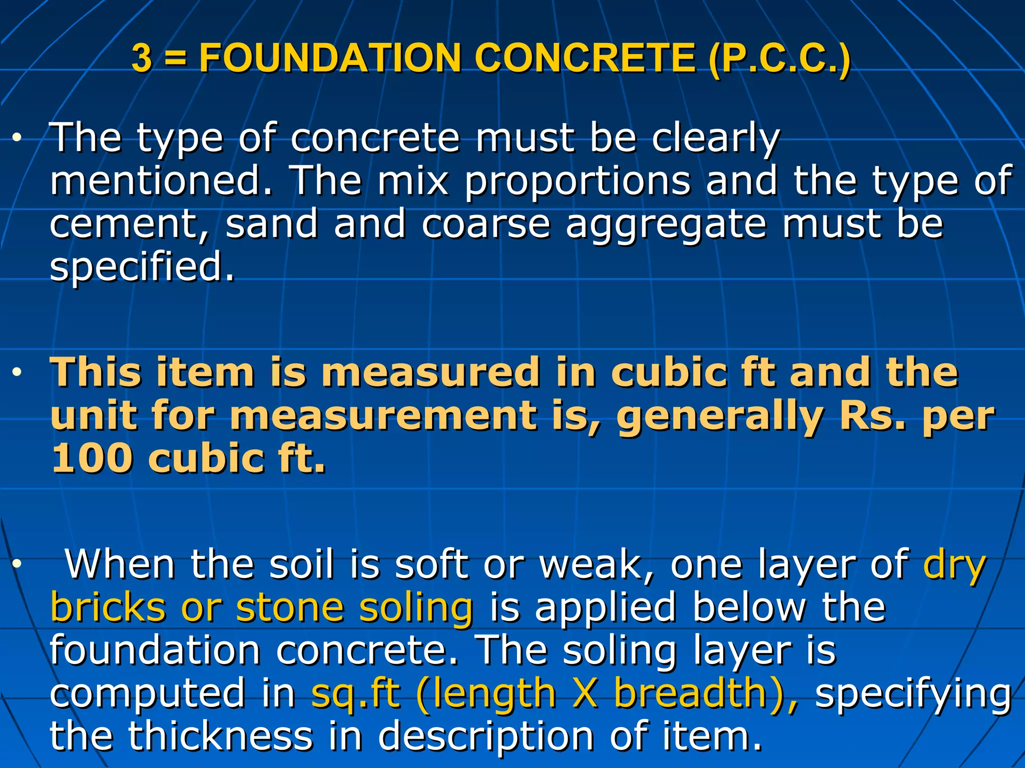 3 = FOUNDATION CONCRETE (P.C.C.)3 = FOUNDATION CONCRETE (P.C.C.)
• The type of concrete must be clearlyThe type of concrete must be clearly
mentioned. The mix proportions and the type ofmentioned. The mix proportions and the type of
cement, sand and coarse aggregate must becement, sand and coarse aggregate must be
specified.specified.
• This item is measured in cubic ft and theThis item is measured in cubic ft and the
unit for measurement is, generally Rs. perunit for measurement is, generally Rs. per
100 cubic ft.100 cubic ft.
• When the soil is soft or weak, one layer ofWhen the soil is soft or weak, one layer of drydry
bricks or stone solingbricks or stone soling is applied below theis applied below the
foundation concrete. The soling layer isfoundation concrete. The soling layer is
computed incomputed in sq.ft (length X breadth),sq.ft (length X breadth), specifyingspecifying
the thickness in description of item.the thickness in description of item.
 