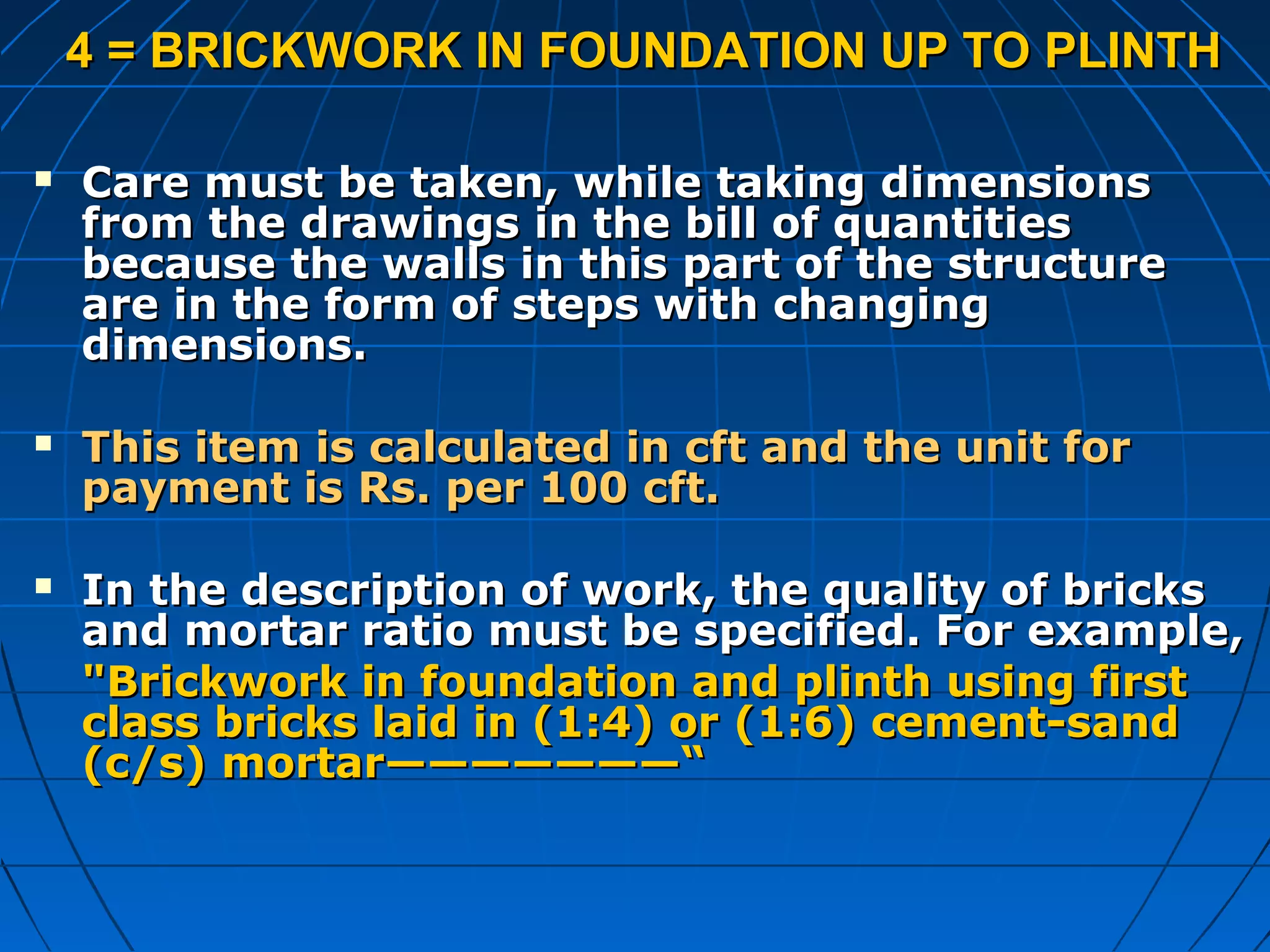 4 = BRICKWORK IN FOUNDATION UP TO PLINTH4 = BRICKWORK IN FOUNDATION UP TO PLINTH
 Care must be taken, while taking dimensionsCare must be taken, while taking dimensions
from the drawings in the bill of quantitiesfrom the drawings in the bill of quantities
because the walls in this part of the structurebecause the walls in this part of the structure
are in the form of steps with changingare in the form of steps with changing
dimensions.dimensions.
 This item is calculated in cft and the unit forThis item is calculated in cft and the unit for
payment is Rs. per 100 cft.payment is Rs. per 100 cft.
 In the description of work, the quality of bricksIn the description of work, the quality of bricks
and mortar ratio must be specified. For example,and mortar ratio must be specified. For example,
"Brickwork in foundation and plinth using first"Brickwork in foundation and plinth using first
class bricks laid in (1:4) or (1:6) cement-sandclass bricks laid in (1:4) or (1:6) cement-sand
(c/s) mortar———————“(c/s) mortar———————“
 