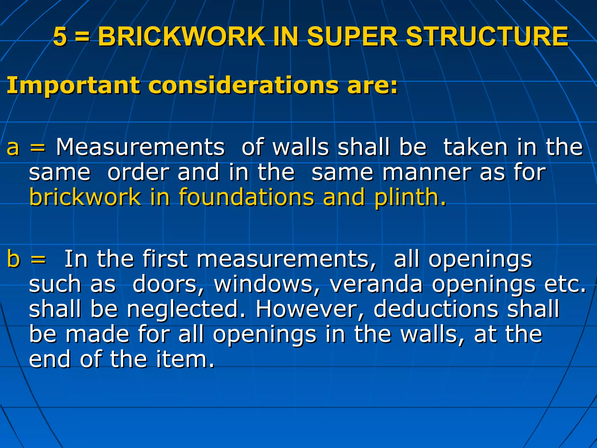5 = BRICKWORK IN SUPER STRUCTURE5 = BRICKWORK IN SUPER STRUCTURE
Important considerations are:Important considerations are:
a =a = Measurements of walls shall be taken in theMeasurements of walls shall be taken in the
same order and in the same manner as forsame order and in the same manner as for
brickwork in foundations and plinth.brickwork in foundations and plinth.
b =b = In the first measurements, all openingsIn the first measurements, all openings
such as doors, windows, veranda openings etc.such as doors, windows, veranda openings etc.
shall be neglected. However, deductions shallshall be neglected. However, deductions shall
be made for all openings in the walls, at thebe made for all openings in the walls, at the
end of the item.end of the item.
 