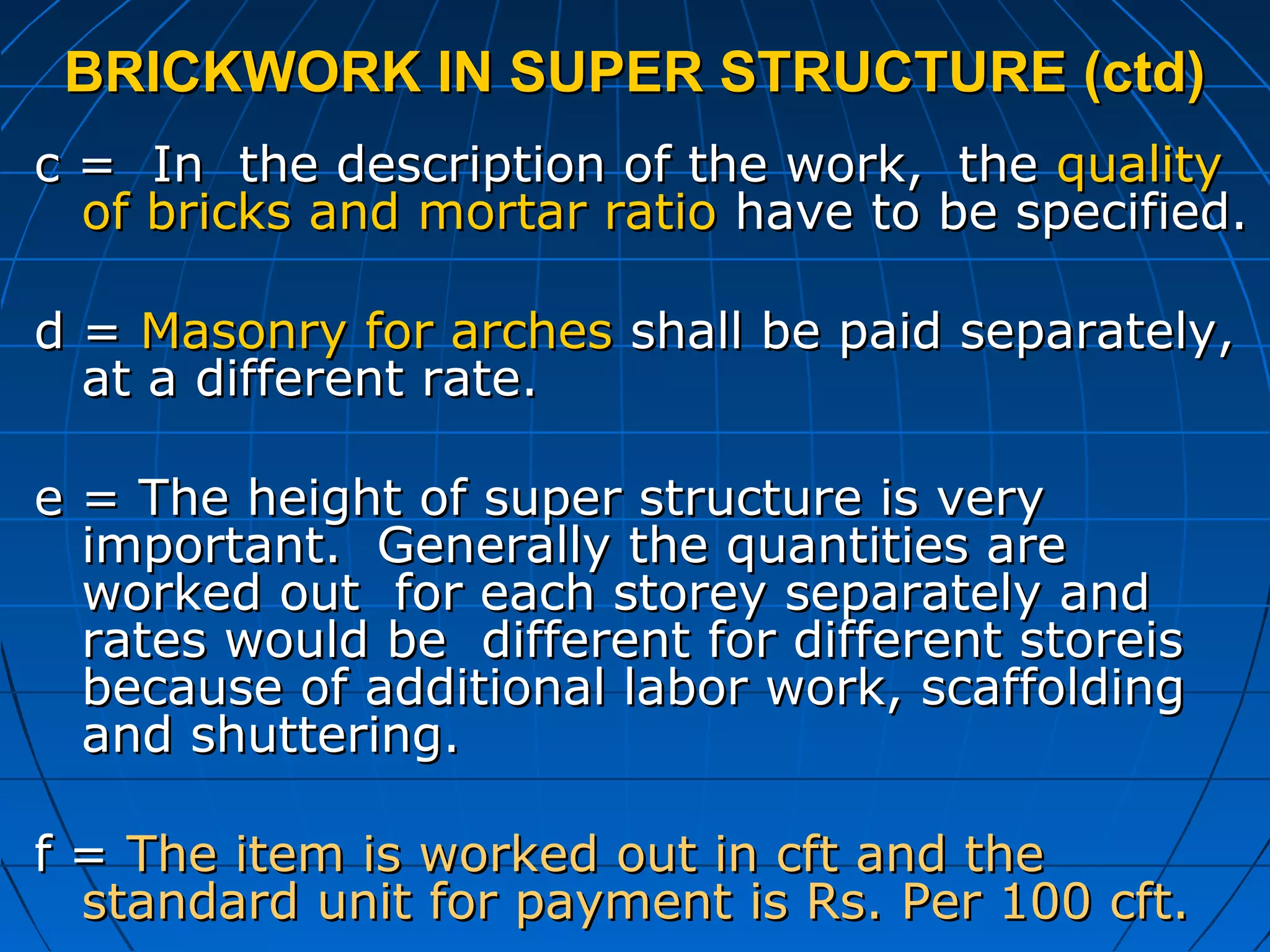 BRICKWORK IN SUPER STRUCTURE (ctd)BRICKWORK IN SUPER STRUCTURE (ctd)
c = In the description of the work, thec = In the description of the work, the qualityquality
of bricks and mortar ratioof bricks and mortar ratio have to be specified.have to be specified.
d =d = Masonry for archesMasonry for arches shall be paid separately,shall be paid separately,
at a different rate.at a different rate.
e = The height of super structure is verye = The height of super structure is very
important. Generally the quantities areimportant. Generally the quantities are
worked out for each storey separately andworked out for each storey separately and
rates would be different for different storeisrates would be different for different storeis
because of additional labor work, scaffoldingbecause of additional labor work, scaffolding
and shuttering.and shuttering.
f =f = The item is worked out in cft and theThe item is worked out in cft and the
standard unit for payment is Rs. Per 100 cft.standard unit for payment is Rs. Per 100 cft.
 