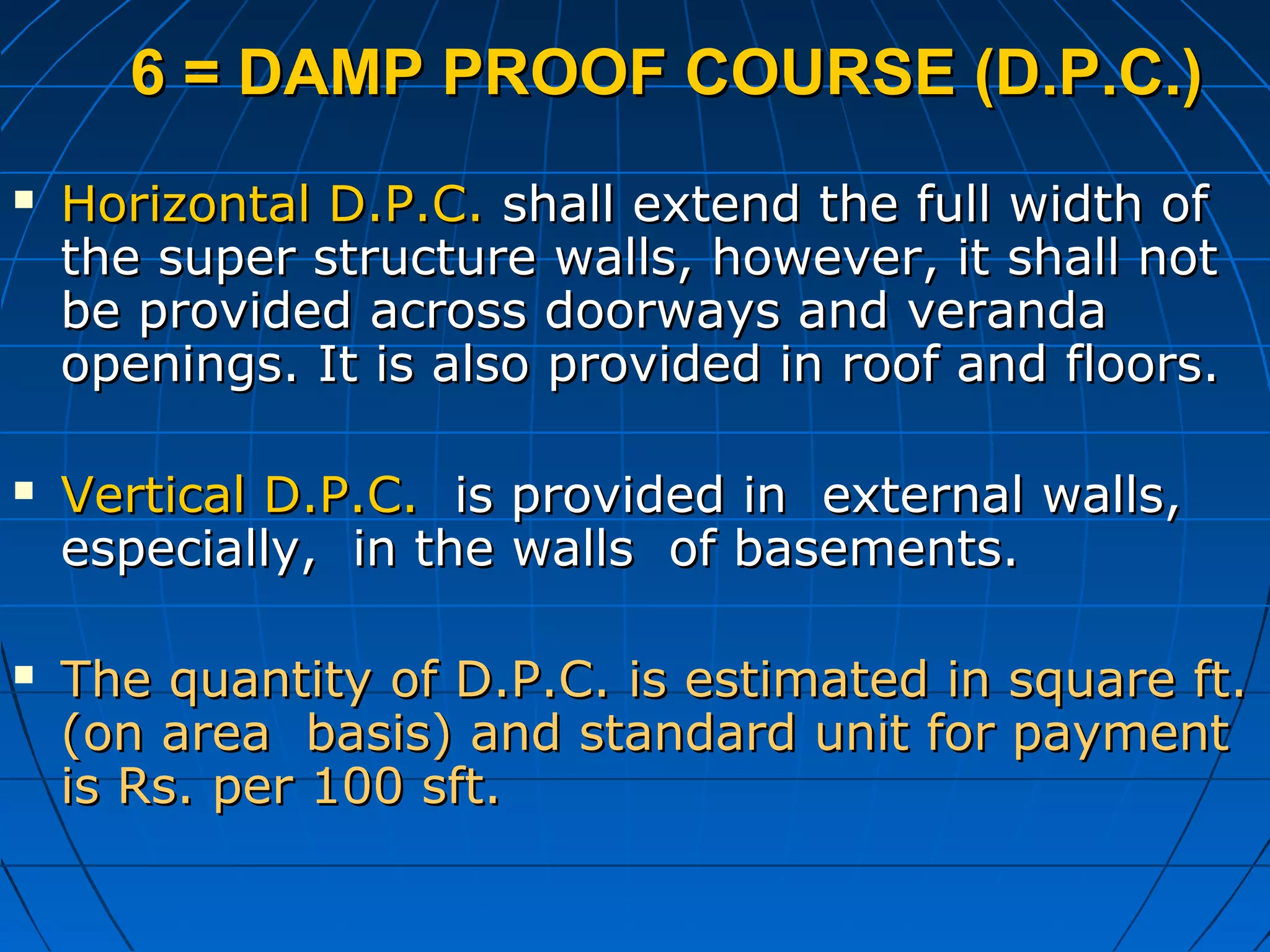 6 = DAMP PROOF COURSE (D.P.C.)6 = DAMP PROOF COURSE (D.P.C.)
 Horizontal D.P.C.Horizontal D.P.C. shall extend the full width ofshall extend the full width of
the super structure walls, however, it shall notthe super structure walls, however, it shall not
be provided across doorways and verandabe provided across doorways and veranda
openings. It is also provided in roof and floors.openings. It is also provided in roof and floors.
 Vertical D.P.C.Vertical D.P.C. is provided in external walls,is provided in external walls,
especially, in the walls of basements.especially, in the walls of basements.
 The quantity of D.P.C. is estimated in square ft.The quantity of D.P.C. is estimated in square ft.
(on area basis) and standard unit for payment(on area basis) and standard unit for payment
is Rs. per 100 sft.is Rs. per 100 sft.
 