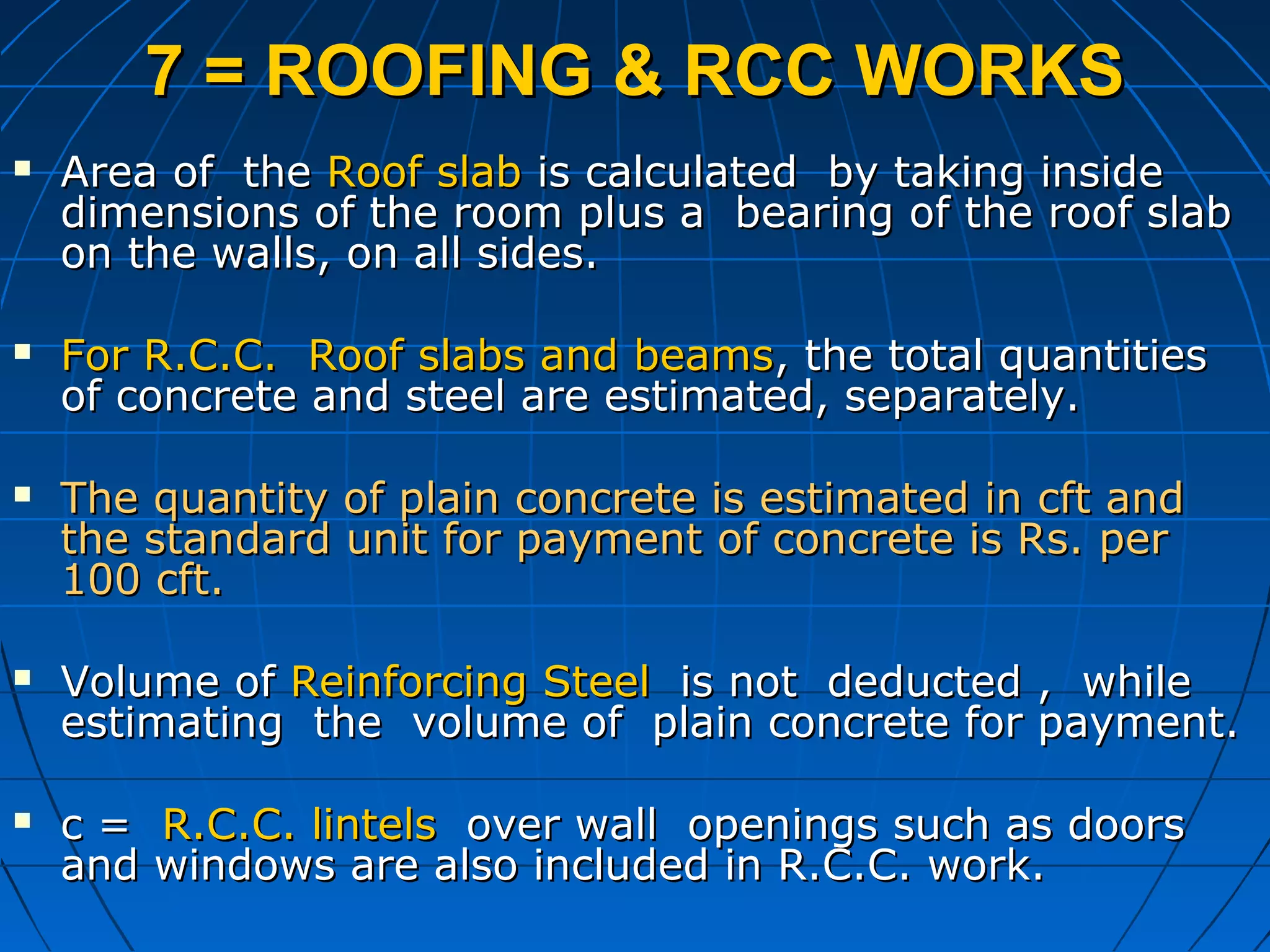 7 = ROOFING & RCC WORKS7 = ROOFING & RCC WORKS
 Area of theArea of the Roof slabRoof slab is calculated by taking insideis calculated by taking inside
dimensions of the room plus a bearing of the roof slabdimensions of the room plus a bearing of the roof slab
on the walls, on all sides.on the walls, on all sides.
 For R.C.C. Roof slabs and beamsFor R.C.C. Roof slabs and beams, the total quantities, the total quantities
of concrete and steel are estimated, separately.of concrete and steel are estimated, separately.
 The quantity of plain concrete is estimated in cft andThe quantity of plain concrete is estimated in cft and
the standard unit for payment of concrete is Rs. perthe standard unit for payment of concrete is Rs. per
100 cft.100 cft.
 Volume ofVolume of Reinforcing SteelReinforcing Steel is not deducted , whileis not deducted , while
estimating the volume of plain concrete for payment.estimating the volume of plain concrete for payment.
 c =c = R.C.C. lintelsR.C.C. lintels over wall openings such as doorsover wall openings such as doors
and windows are also included in R.C.C. work.and windows are also included in R.C.C. work.
 