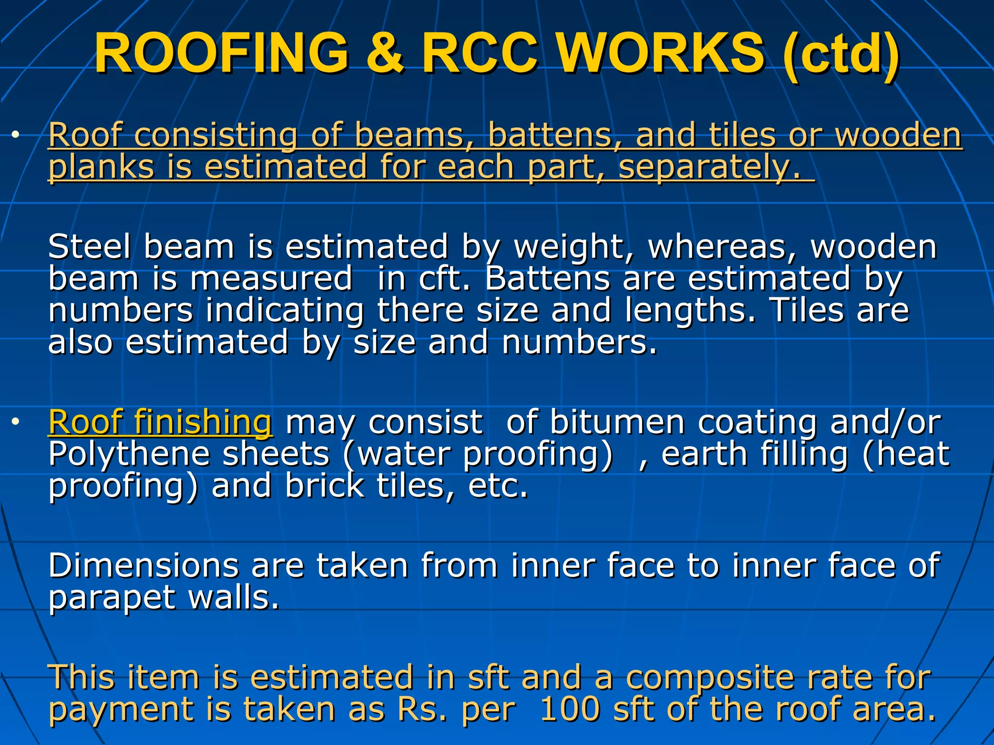 ROOFING & RCC WORKS (ctd)ROOFING & RCC WORKS (ctd)
• Roof consisting of beams, battens, and tiles or woodenRoof consisting of beams, battens, and tiles or wooden
planks is estimated for each part, separately.planks is estimated for each part, separately.
Steel beam is estimated by weight, whereas, woodenSteel beam is estimated by weight, whereas, wooden
beam is measured in cft. Battens are estimated bybeam is measured in cft. Battens are estimated by
numbers indicating there size and lengths. Tiles arenumbers indicating there size and lengths. Tiles are
also estimated by size and numbers.also estimated by size and numbers.
• Roof finishingRoof finishing may consist of bitumen coating and/ormay consist of bitumen coating and/or
Polythene sheets (water proofing) , earth filling (heatPolythene sheets (water proofing) , earth filling (heat
proofing) and brick tiles, etc.proofing) and brick tiles, etc.
Dimensions are taken from inner face to inner face ofDimensions are taken from inner face to inner face of
parapet walls.parapet walls.
This item is estimated in sft and a composite rate forThis item is estimated in sft and a composite rate for
payment is taken as Rs. per 100 sft of the roof area.payment is taken as Rs. per 100 sft of the roof area.
 