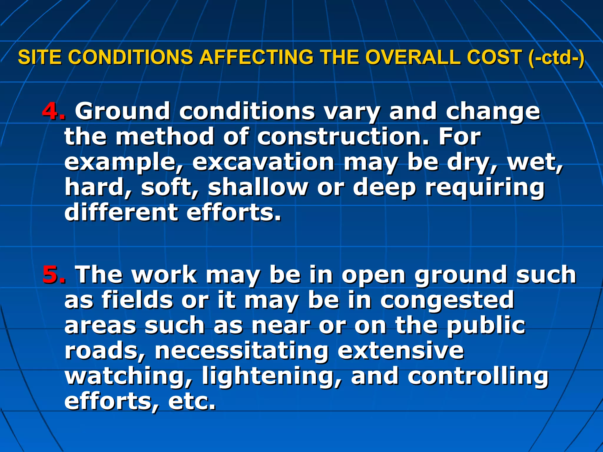 SITE CONDITIONS AFFECTING THE OVERALL COST (-ctd-)SITE CONDITIONS AFFECTING THE OVERALL COST (-ctd-)
4.4. Ground conditions vary and changeGround conditions vary and change
the method of construction. Forthe method of construction. For
example, excavation may be dry, wet,example, excavation may be dry, wet,
hard, soft, shallow or deep requiringhard, soft, shallow or deep requiring
different efforts.different efforts.
5.5. The work may be in open ground suchThe work may be in open ground such
as fields or it may be in congestedas fields or it may be in congested
areas such as near or on the publicareas such as near or on the public
roads, necessitating extensiveroads, necessitating extensive
watching, lightening, and controllingwatching, lightening, and controlling
efforts, etc.efforts, etc.
 