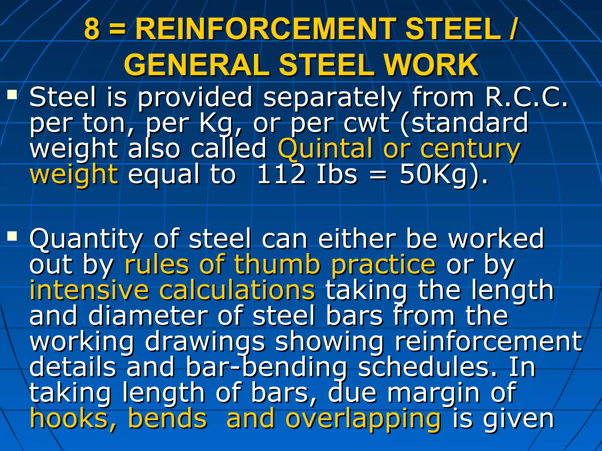 8 = REINFORCEMENT STEEL /8 = REINFORCEMENT STEEL /
GENERAL STEEL WORKGENERAL STEEL WORK
 Steel is provided separately from R.C.C.Steel is provided separately from R.C.C.
per ton, per Kg, or per cwt (standardper ton, per Kg, or per cwt (standard
weight also calledweight also called Quintal or centuryQuintal or century
weightweight equal to 112 Ibs = 50Kg).equal to 112 Ibs = 50Kg).
 Quantity of steel can either be workedQuantity of steel can either be worked
out byout by rules of thumb practicerules of thumb practice or byor by
intensive calculationsintensive calculations taking the lengthtaking the length
and diameter of steel bars from theand diameter of steel bars from the
working drawings showing reinforcementworking drawings showing reinforcement
details and bar-bending schedules. Indetails and bar-bending schedules. In
taking length of bars, due margin oftaking length of bars, due margin of
hooks, bends and overlappinghooks, bends and overlapping is givenis given
 